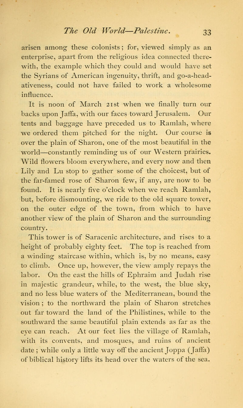 arisen among these colonists ; for, viewed simply as an enterprise, apart from the religious idea connected there- with, the example which they could and would have set the Syrians of American ingenuity, thrift, and go-a-head- ativeness, could not have failed to work a wholesome influence. It is noon of March 21st when we finally turn our backs upon Jaffa, with our faces toward Jerusalem. Our tents and baggage have preceded us to Ramlah, where we ordered them pitched for the night. Our course is over the plain of Sharon, one of the most beautiful in the world—constantly reminding us of our Western prairies. Wild flowers bloom everywhere, and every now and then Lily and Lu stop to gather some of the choicest, but of the far-famed rose of Sharon few, if any, are now to be found. It is nearly five o'clock when we reach Ramlah, but, before dismounting, we ride to the old square tower, on the outer edge of the town, from which to have another view of the plain of Sharon and the surrounding country. . This tower is of Saracenic architecture, and rises to a height of probably eighty feet. The top is reached from a winding staircase within, which is, by no means, easy to climb. Once up, however, the view amply repays the labor. On the east the hills of Ephraim and Judah rise in majestic grandeur, while, to the west, the blue sky, and no less blue waters of the Mediterranean, bound the vision ; to the northward the plain of Sharon stretches out far toward the land of the Philistines, while to the southward the same beautiful plain extends as far as the eye can reach. At our feet lies the village of Ramlah, with its convents, and mosques, and ruins of ancient date ; while only a little way off the ancient Joppa (Jaffa) of biblical history lifts its head over the waters of the sea.