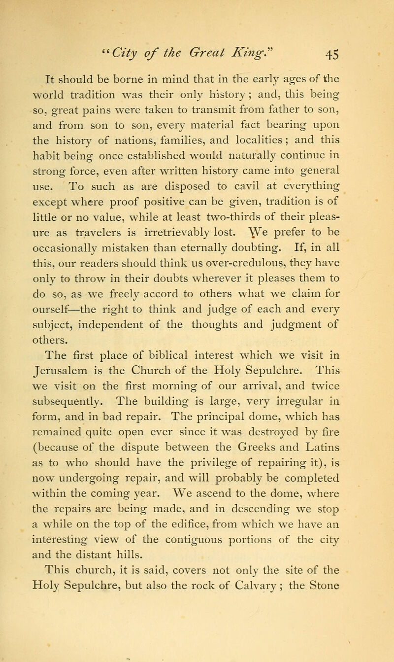 It should be borne in mind that in the early ages of the world tradition was their only history ; and, this being so, great pains were taken to transmit from father to son, and from son to son, every material fact bearing upon the history of nations, families, and localities ; and this habit being once established would naturally continue in strong force, even after written history came into general use. To such as are disposed to cavil at everything except where proof positive can be given, tradition is of little or no value, while at least two-thirds of their pleas- ure as travelers is irretrievably lost. We prefer to be occasionally mistaken than eternally doubting. If, in all this, our readers should think us over-credulous, they have only to throw in their doubts wherever it pleases them to do so, as we freely accord to others what we claim for ourself—the right to think and judge of each and every subject, independent of the thoughts and judgment of others. The first place of biblical interest which we visit in Jerusalem is the Church of the Holy Sepulchre. This we visit on the first morning of our arrival, and twice subsequently. The building is large, very irregular in form, and in bad repair. The principal dome, which has remained quite open ever since it was destroyed by fire (because of the dispute between the Greeks and Latins as to who should have the privilege of repairing it), is now undergoing repair, and will probably be completed within the coming year. We ascend to the dome, where the repairs are being made, and in descending we stop a while on the top of the edifice, from which we have an interesting view of the contiguous portions of the city and the distant hills. This church, it is said, covers not only the site of the Holy Sepulchre, but also the rock of Calvary; the Stone