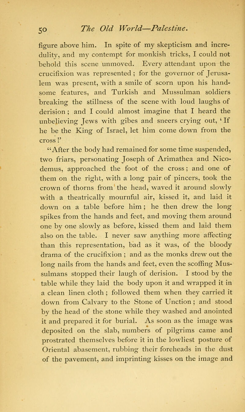 figure above him. In spite of my skepticism and incre- dulity, and my contempt for monkish tricks, I could not behold this scene unmoved. Every attendant upon the crucifixion was represented ; for the governor of Jerusa- lem was present, with a smile of scorn upon his hand- some features, and Turkish and Mussulman soldiers breaking the stillness of the scene with loud laughs of derision ; and I could almost imagine that I heard the unbelieving Jews with gibes and sneers crying out, ' If he be the King of Israel, let him come down from the cross!' After the body had remained for some time suspended, two friars, personating Joseph of Arimathea and Nico- demus, approached the foot of the cross ; and one of them on the right, with a long pair of pincers, took the crown of thorns from the head, waved it around slowly with a theatrically mournful air, kissed it, and laid it down on a table before him ; he then drew the long spikes from the hands and feet, and moving them around one by one slowly as before, kissed them and laid them also on the table. I never saw anything more affecting than this representation, bad as it was, of the bloody drama of the crucifixion ; and as the monks drew out the long nails from the hands and feet, even the scoffing Mus- sulmans stopped their laugh of derision. I stood by the table while they laid the body upon it and wrapped it in a clean linen cloth ; followed them when they carried it down from Calvary to the Stone of Unction ; and stood by the head of the stone while they washed and anointed it and prepared it for burial. As soon as the image was deposited on the slab, numbers of pilgrims came and prostrated themselves before it in the lowliest posture of Oriental abasement, rubbing their foreheads in the dust of the pavement, and imprinting kisses on the image and