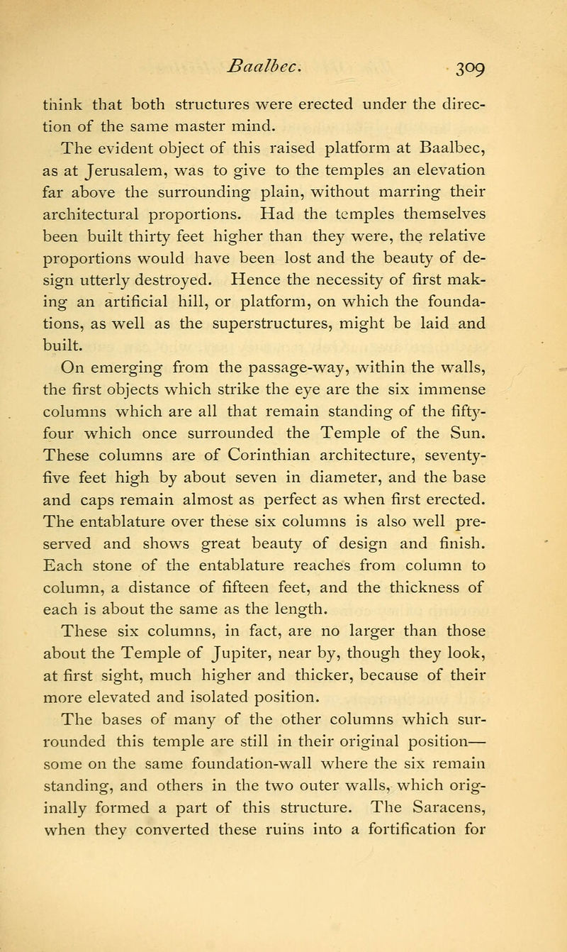 think that both structures were erected under the direc- tion of the same master mind. The evident object of this raised platform at Baalbec, as at Jerusalem, was to give to the temples an elevation far above the surrounding plain, without marring their architectural proportions. Had the temples themselves been built thirty feet higher than they were, the relative proportions would have been lost and the beauty of de- sign utterly destroyed. Hence the necessity of first mak- ing an artificial hill, or platform, on which the founda- tions, as well as the superstructures, might be laid and built. On emerging from the passage-way, within the walls, the first objects which strike the eye are the six immense columns which are all that remain standing of the fifty- four which once surrounded the Temple of the Sun. These columns are of Corinthian architecture, seventy- five feet high by about seven in diameter, and the base and caps remain almost as perfect as when first erected. The entablature over these six columns is also well pre- served and shows great beauty of design and finish. Each stone of the entablature reaches from column to column, a distance of fifteen feet, and the thickness of each is about the same as the length. These six columns, in fact, are no larger than those about the Temple of Jupiter, near by, though they look, at first sight, much higher and thicker, because of their more elevated and isolated position. The bases of many of the other columns which sur- rounded this temple are still in their original position— some on the same foundation-wall where the six remain standing, and others in the two outer walls, which orig- inally formed a part of this structure. The Saracens, when they converted these ruins into a fortification for