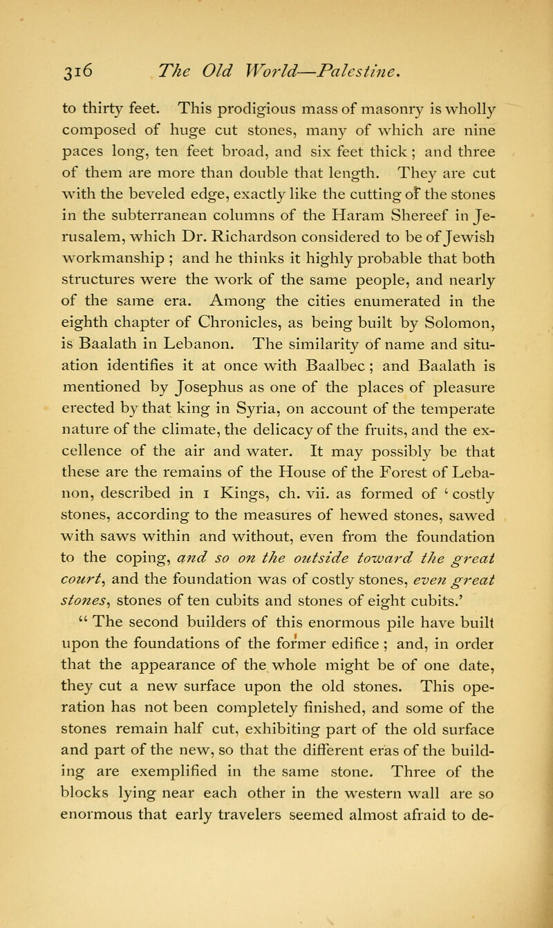 to thirty feet. This prodigious mass of masonry is wholly composed of huge cut stones, many of which are nine paces long, ten feet broad, and six feet thick; and three of them are more than double that length. They are cut with the beveled edge, exactly like the cutting of the stones in the subterranean columns of the Haram Shereef in Je- rusalem, which Dr. Richardson considered to be of Jewish workmanship ; and he thinks it highly probable that both structures were the work of the same people, and nearly of the same era. Among the cities enumerated in the eighth chapter of Chronicles, as being built by Solomon, is Baalath in Lebanon. The similarity of name and situ- ation identifies it at once with Baalbec ; and Baalath is mentioned by Josephus as one of the places of pleasure erected by that king in Syria, on account of the temperate nature of the climate, the delicacy of the fruits, and the ex- cellence of the air and water. It may possibly be that these are the remains of the House of the Forest of Leba- non, described in i Kings, ch. vii. as formed of ' costly stones, according to the measures of hewed stones, sawed with saws within and without, even from the foundation to the coping, and so on the outside toward the great court, and the foundation was of costly stones, even great stones, stones of ten cubits and stones of eight cubits.'  The second builders of this enormous pile have built upon the foundations of the former edifice ; and, in order that the appearance of the whole might be of one date, they cut a new surface upon the old stones. This ope- ration has not been completely finished, and some of the stones remain half cut, exhibiting part of the old surface and part of the new, so that the different eras of the build- ing are exemplified in the same stone. Three of the blocks lying near each other in the western wall are so enormous that early travelers seemed almost afraid to de-