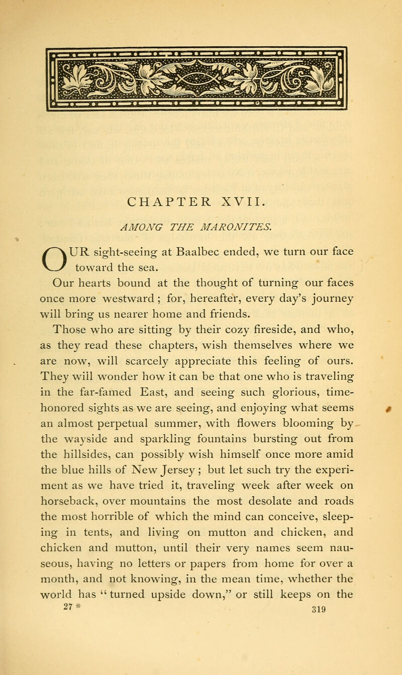 CHAPTER XVII. o AMONG THE MARONITES. UR sight-seeing at Baalbec ended, we turn our face toward the sea. Our hearts bound at the thought of turning our faces once more westward ; for, hereafter, every day's journey will bring us nearer home and friends. Those who are sitting by their cozy fireside, and who, as they read these chapters, wish themselves where we are now, will scarcely appreciate this feeling of ours. They will wonder how it can be that one who is traveling in the far-famed East, and seeing such glorious, time- honored sights as we are seeing, and enjoying what seems an almost perpetual summer, with flowers blooming by. the wayside and sparkling fountains bursting out from the hillsides, can possibly wish himself once more amid the blue hills of New Jersey; but let such try the experi- ment as we have tried it, traveling week after week on horseback, over mountains the most desolate and roads the most horrible of which the mind can conceive, sleep- ing in tents, and living on mutton and chicken, and chicken and mutton, until their very names seem nau- seous, having no letters or papers from home for over a month, and not knowing, in the mean time, whether the world has  turned upside down, or still keeps on the