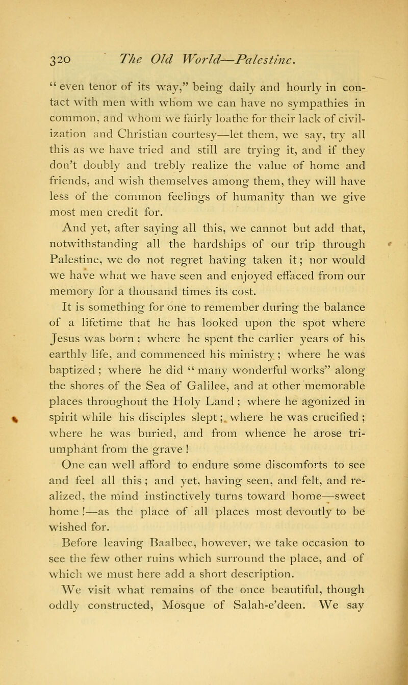  even tenor of its way, being daily and hourly in con- tact with men with whom we can have no sympathies in common, and whom we fairly loathe for their lack of civil- ization and Christian courtesy—let them, we say, try all this as we have tried and still are trying it, and if they don't doubly and trebly realize the value of home and friends, and wish themselves among them, they will have less of the common feelings of humanity than we give most men credit for. And yet, after saying all this, we cannot but add that, notwithstanding all the hardships of our trip through Palestine, we do not regret having taken it; nor would we have what we have seen and enjoyed effaced from our memory for a thousand times its cost. It is something for one to remember during the balance of a lifetime that he has looked upon the spot where Jesus was born ; where he spent the earlier years of his earthlv life, and commenced his ministry ; where he was baptized ; where he did  many wonderful works along the shores of the Sea of Galilee, and at other memorable places throughout the Holy Land ; where he agonized in spirit while his disciples slept ;t where he was crucified ; where he was buried, and from whence he arose tri- umphant from the grave ! One can well afford to endure some discomforts to see and feel all this ; and yet, having seen, and felt, and re- alized, the mind instinctively turns toward home—sweet home !—as the place of all places most devoutly to be wished for. Before leaving Baalbec, however, we take occasion to see the few other ruins which surround the place, and of which we must here add a short description. We visit what remains of the once beautiful, though oddly constructed, Mosque of Salah-e'deen. We say
