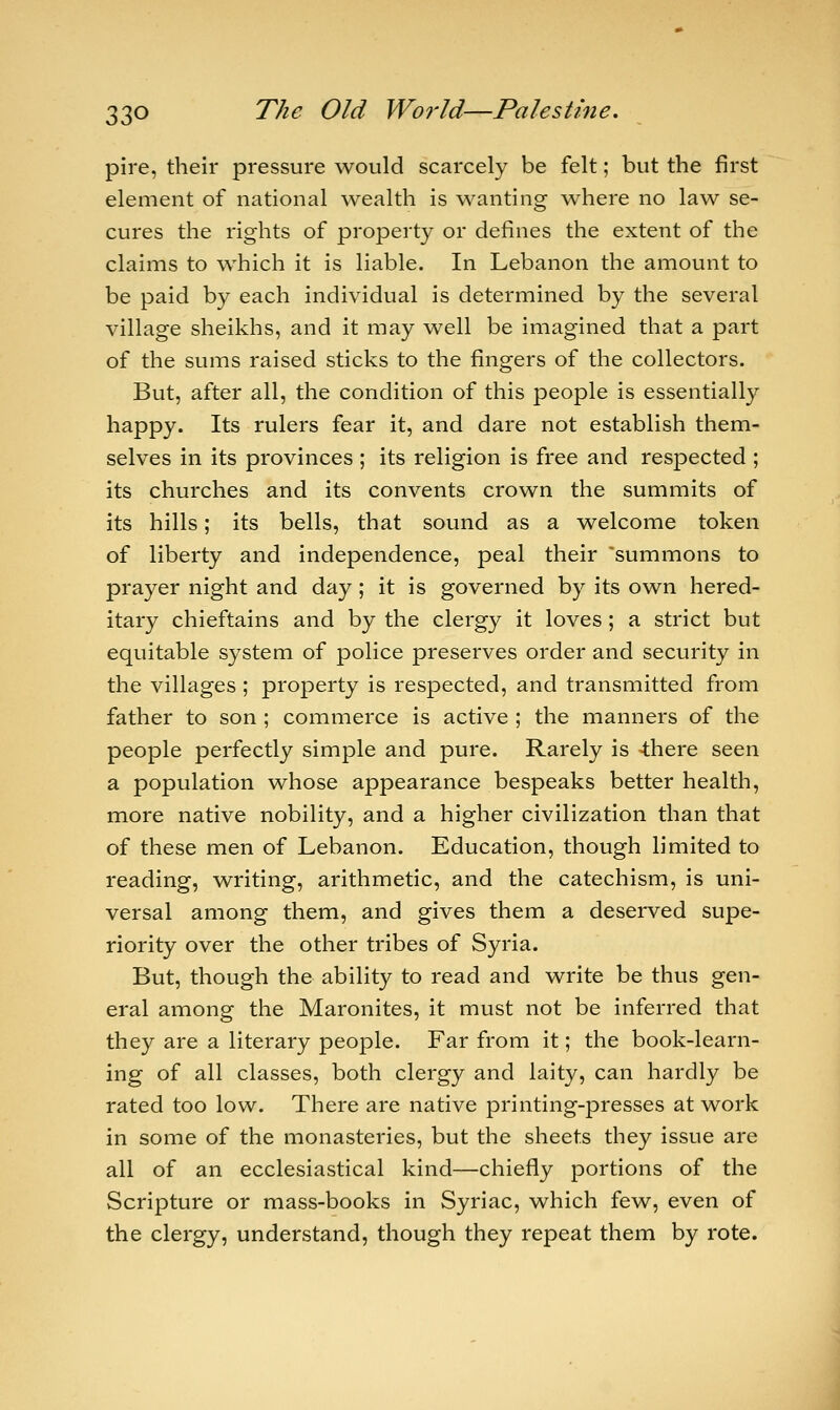 pire, their pressure would scarcely be felt; but the first element of national wealth is wanting where no law se- cures the rights of property or defines the extent of the claims to which it is liable. In Lebanon the amount to be paid by each individual is determined by the several village sheikhs, and it may well be imagined that a part of the sums raised sticks to the fingers of the collectors. But, after all, the condition of this people is essentially happy. Its rulers fear it, and dare not establish them- selves in its provinces ; its religion is free and respected ; its churches and its convents crown the summits of its hills; its bells, that sound as a welcome token of liberty and independence, peal their summons to prayer night and day; it is governed by its own hered- itary chieftains and by the clergy it loves; a strict but equitable system of police preserves order and security in the villages ; property is respected, and transmitted from father to son ; commerce is active ; the manners of the people perfectly simple and pure. Rarely is 4here seen a population whose appearance bespeaks better health, more native nobility, and a higher civilization than that of these men of Lebanon. Education, though limited to reading, writing, arithmetic, and the catechism, is uni- versal among them, and gives them a deserved supe- riority over the other tribes of Syria. But, though the ability to read and write be thus gen- eral among the Maronites, it must not be inferred that they are a literary people. Far from it; the book-learn- ing of all classes, both clergy and laity, can hardly be rated too low. There are native printing-presses at work in some of the monasteries, but the sheets they issue are all of an ecclesiastical kind—chiefly portions of the Scripture or mass-books in Syriac, which few, even of the clergy, understand, though they repeat them by rote.