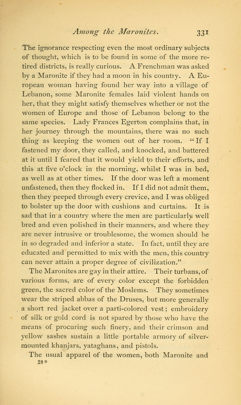 The ignorance respecting even the most ordinary subjects of thought, which is to be found in some of the more re- tired districts, is really curious. A Frenchman was asked by a Maronite if they had a moon in his country. A Eu- ropean woman having found her way into a village of Lebanon, some Maronite females laid violent hands on her, that they might satisfy themselves whether or not the women of Europe and those of Lebanon belong to the same species. Lady Frances Egerton complains that, in her journey through the mountains, there was no such thing as keeping the women out of her room. If I fastened my door, they called, and knocked, and battered at it until I feared that it would yield to their efforts, and this at five o'clock in the morning, whilst I was in bed, as well as at other times. If the door was left a moment unfastened, then they flocked in. If I did not admit them, then they peeped through every crevice, and I was obliged to bolster up the door with cushions and curtains. It is sad that in a country where the men are particularly well bred and even polished in their manners, and where they are never intrusive or troublesome, the women should be in so degraded and inferior a state. In fact, until they are educated and permitted to mix with the men, this country can never attain a proper degree of civilization. The Maronites are gay in their attire. Their turbans, of various forms, are of every color except the forbidden green, the sacred color of the Moslems. They sometimes wear the striped abbas of the Druses, but more generally a short red jacket over a parti-colored vest; embroidery of silk or gold cord is not spared by those who have the means of procuring such finery, and their crimson and yellow sashes sustain a little portable armory of silver- mounted khanjars, yataghans, and pistols. The usual apparel of the women, both Maronite and 28*