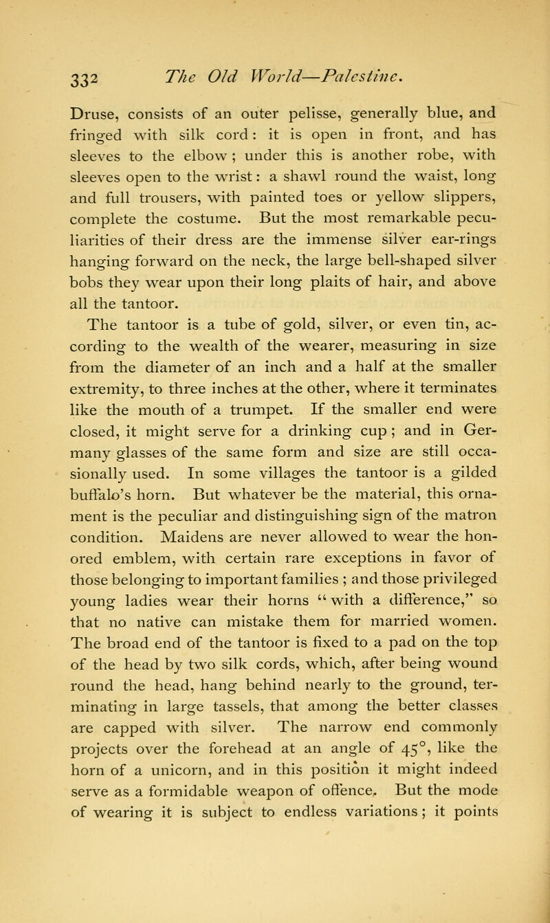 Druse, consists of an outer pelisse, generally blue, and fringed with silk cord : it is open in front, and has sleeves to the elbow ; under this is another robe, with sleeves open to the wrist: a shawl round the waist, long and full trousers, with painted toes or yellow slippers, complete the costume. But the most remarkable pecu- liarities of their dress are the immense silver ear-rings hanging forward on the neck, the large bell-shaped silver bobs they wear upon their long plaits of hair, and above all the tantoor. The tantoor is a tube of gold, silver, or even tin, ac- cording to the wealth of the wearer, measuring in size from the diameter of an inch and a half at the smaller extremity, to three inches at the other, where it terminates like the mouth of a trumpet. If the smaller end were closed, it might serve for a drinking cup ; and in Ger- many glasses of the same form and size are still occa- sionally used. In some villages the tantoor is a gilded buffalo's horn. But whatever be the material, this orna- ment is the peculiar and distinguishing sign of the matron condition. Maidens are never allowed to wear the hon- ored emblem, with certain rare exceptions in favor of those belonging to important families ; and those privileged young ladies wear their horns  with a difference, so that no native can mistake them for married women. The broad end of the tantoor is fixed to a pad on the top of the head by two silk cords, which, after being wound round the head, hang behind nearly to the ground, ter- minating in large tassels, that among the better classes are capped with silver. The narrow end commonly projects over the forehead at an angle of 450, like the horn of a unicorn, and in this jDOsition it might indeed serve as a formidable weapon of offence. But the mode of wearing it is subject to endless variations; it points
