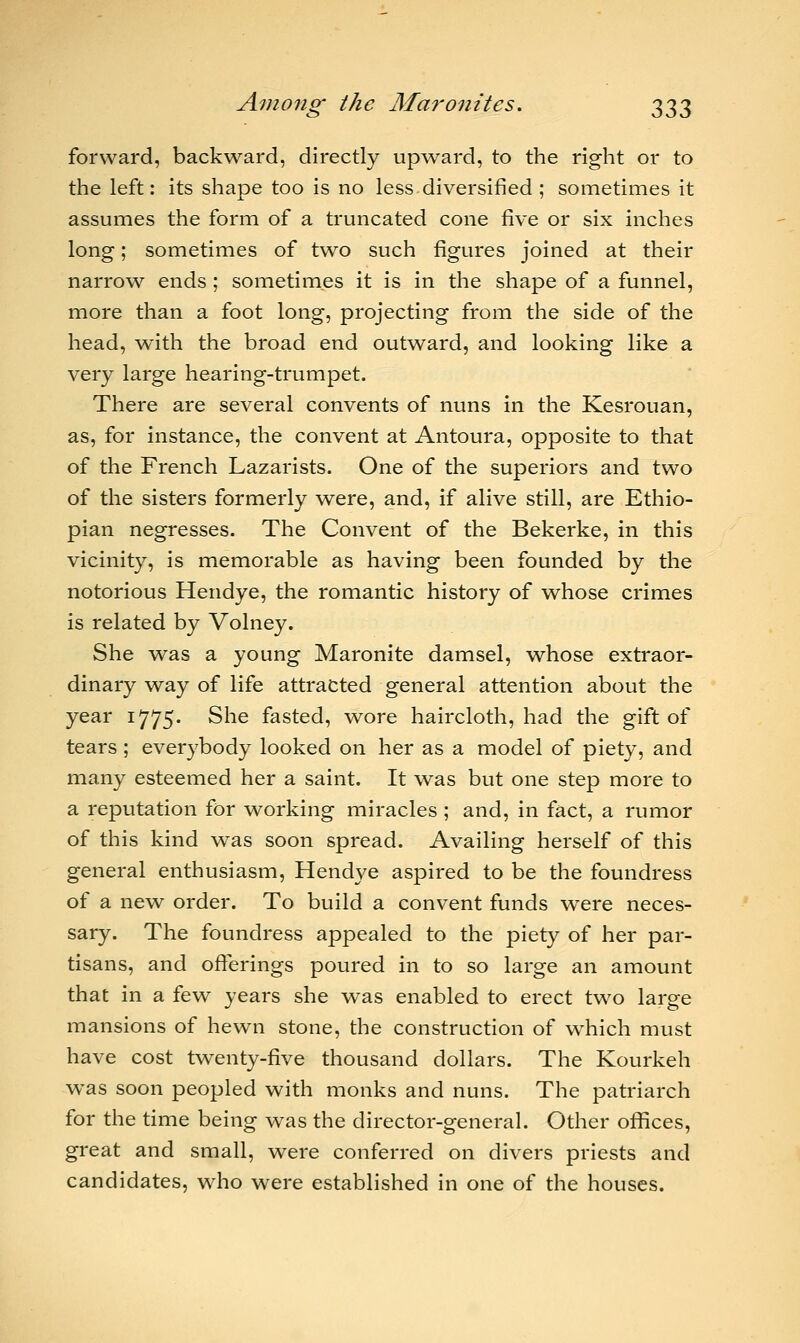 forward, backward, directly upward, to the right or to the left: its shape too is no less diversified ; sometimes it assumes the form of a truncated cone five or six inches long; sometimes of two such figures joined at their narrow ends; sometimes it is in the shape of a funnel, more than a foot long, projecting from the side of the head, with the broad end outward, and looking like a very large hearing-trumpet. There are several convents of nuns in the Kesrouan, as, for instance, the convent at Antoura, opposite to that of the French Lazarists. One of the superiors and two of the sisters formerly were, and, if alive still, are Ethio- pian negresses. The Convent of the Bekerke, in this vicinity, is memorable as having been founded by the notorious Hendye, the romantic history of whose crimes is related by Volney. She was a young Maronite damsel, whose extraor- dinary way of life attracted general attention about the year 1775. She fasted, wore haircloth, had the gift of tears ; everybody looked on her as a model of piety, and many esteemed her a saint. It was but one step more to a reputation for working miracles ; and, in fact, a rumor of this kind was soon spread. Availing herself of this general enthusiasm, Hendye aspired to be the foundress of a new order. To build a convent funds were neces- sary. The foundress appealed to the piety of her par- tisans, and offerings poured in to so large an amount that in a few years she was enabled to erect two large mansions of hewn stone, the construction of which must have cost twenty-five thousand dollars. The Kourkeh was soon peopled with monks and nuns. The patriarch for the time being was the director-general. Other offices, great and small, were conferred on divers priests and candidates, who were established in one of the houses.