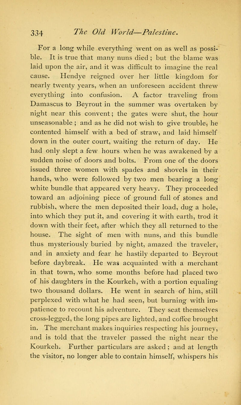 For a long while everything went on as well as possi- ble. It is true that many nuns died ; but the blame was laid upon the air, and it was difficult to imagine the real cause. Hendye reigned over her little kingdom for nearly twenty years, when an unforeseen accident threw everything into confusion. A factor traveling from Damascus to Beyrout in the summer was overtaken by night near this convent; the gates were shut, the hour unseasonable ; and as he did not wish to give trouble, he contented himself with a bed of straw, and laid himself down in the outer court, waiting the return of day. He had only slept a few hours when he was awakened by a sudden noise of doors and bolts. From one of the doors issued three women with spades and shovels in their hands, who were followed by two men bearing a long white bundle that appeared very heavy. They proceeded toward an adjoining piece of ground full of stones and rubbish, where the men deposited their load, dug a hole, into which they put it, and covering it with earth, trod it down with their feet, after which they all returned to the house. The sight of men with nuns, and this bundle thus mysteriously buried by night, amazed the traveler, and in anxiety and fear he hastily departed to Beyrout before daybreak. He was acquainted with a merchant in that town, who some months before had placed two of his daughters in the Kourkeh, with a portion equaling two thousand dollars. He went in search of him, still perplexed with what he had seen, but burning with im- patience to recount his adventure. They seat themselves cross-legged, the long pipes are lighted, and coffee brought in. The merchant makes inquiries respecting his journey, and is told that the traveler passed the night near the Kourkeh. Further particulars are asked ; and at length the visitor, no longer able to contain himself, whispers his