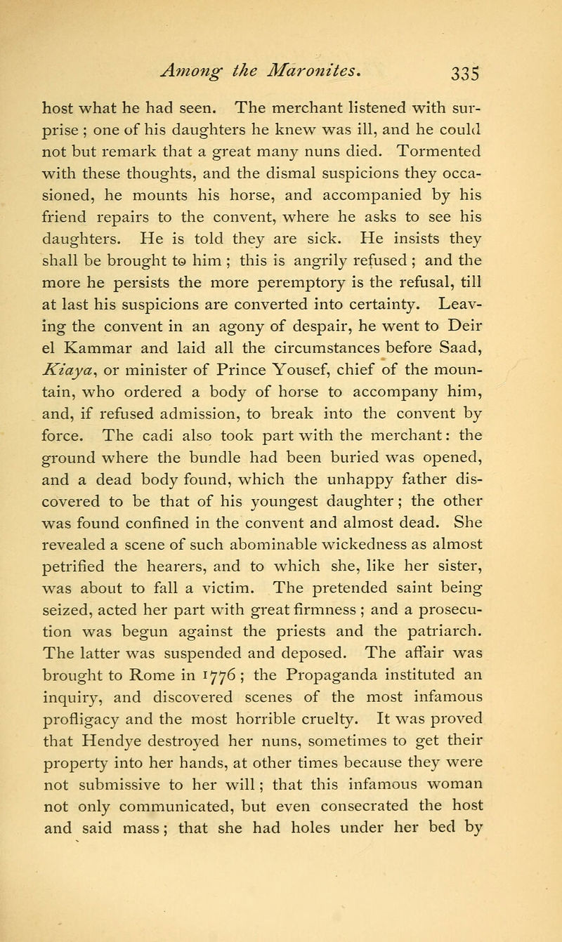 host what he had seen. The merchant listened with sur- prise ; one of his daughters he knew was ill, and he could not but remark that a great many nuns died. Tormented with these thoughts, and the dismal suspicions they occa- sioned, he mounts his horse, and accompanied by his friend repairs to the convent, where he asks to see his daughters. He is told they are sick. He insists they shall be brought to him ; this is angrily refused ; and the more he persists the more peremptory is the refusal, till at last his suspicions are converted into certainty. Leav- ing the convent in an agony of despair, he went to Deir el Kammar and laid all the circumstances before Saad, Kiaya, or minister of Prince Yousef, chief of the moun- tain, who ordered a body of horse to accompany him, and, if refused admission, to break into the convent by force. The cadi also took part with the merchant: the ground where the bundle had been buried was opened, and a dead body found, which the unhappy father dis- covered to be that of his youngest daughter; the other was found confined in the convent and almost dead. She revealed a scene of such abominable v^ickedness as almost petrified the hearers, and to -which she, like her sister, was about to fall a victim. The pretended saint being seized, acted her part with great firmness ; and a prosecu- tion was begun against the priests and the patriarch. The latter was suspended and deposed. The affair was brought to Rome in 1776; the Propaganda instituted an inquiry, and discovered scenes of the most infamous profligacy and the most horrible cruelty. It was proved that Hendye destroyed her nuns, sometimes to get their property into her hands, at other times because they were not submissive to her will; that this infamous woman not only communicated, but even consecrated the host and said mass; that she had holes under her bed by