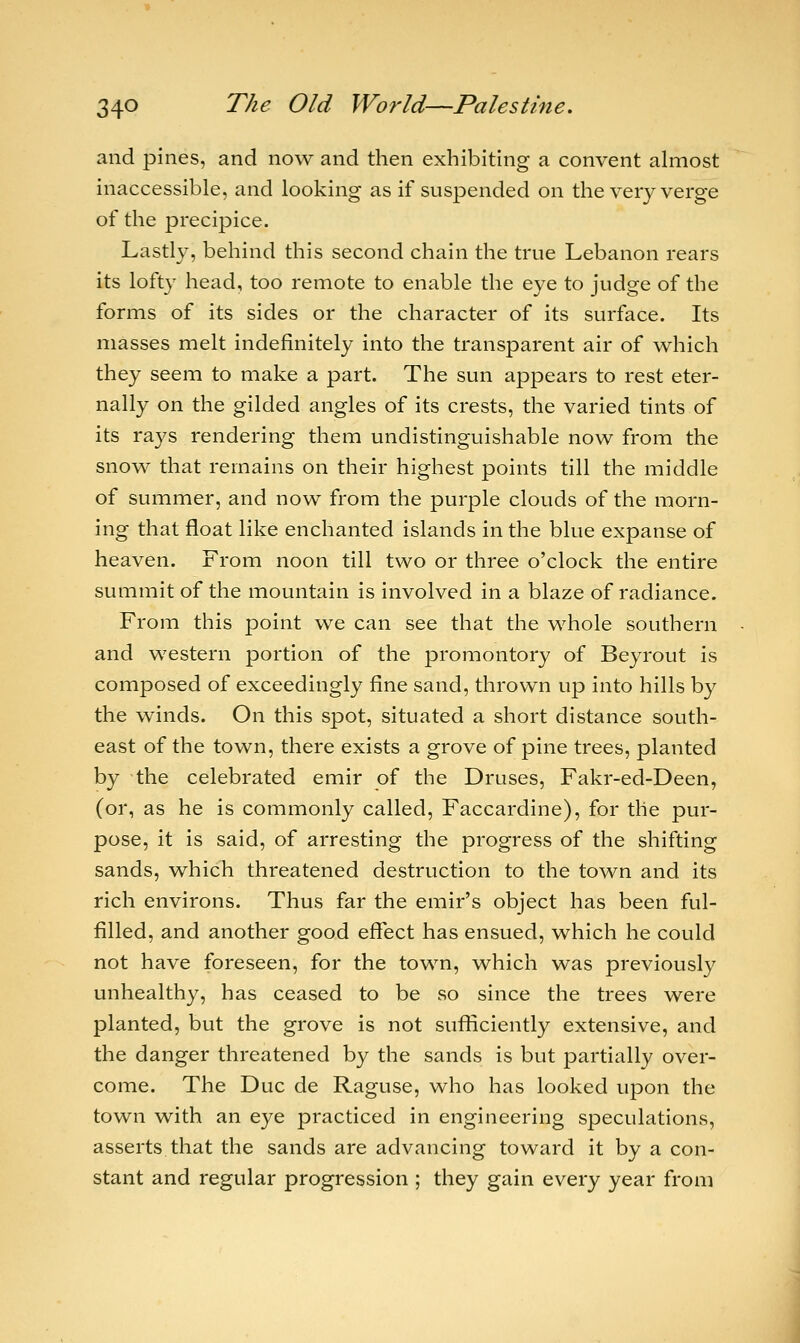 and pines, and now and then exhibiting a convent almost inaccessible, and looking as if suspended on the very verge of the precipice. Lastly, behind this second chain the true Lebanon rears its lofty head, too remote to enable the eye to judge of the forms of its sides or the character of its surface. Its masses melt indefinitely into the transparent air of which they seem to make a part. The sun appears to rest eter- nally on the gilded angles of its crests, the varied tints of its rays rendering them undistinguishable now from the snow that remains on their highest points till the middle of summer, and now from the purple clouds of the morn- ing that float like enchanted islands in the blue expanse of heaven. From noon till two or three o'clock the entire summit of the mountain is involved in a blaze of radiance. From this point we can see that the whole southern and western portion of the promontory of Beyrout is composed of exceedingly fine sand, thrown up into hills by the winds. On this spot, situated a short distance south- east of the town, there exists a grove of pine trees, planted by the celebrated emir of the Druses, Fakr-ed-Deen, (or, as he is commonly called, Faccardine), for the pur- pose, it is said, of arresting the progress of the shifting sands, which threatened destruction to the town and its rich environs. Thus far the emir's object has been ful- filled, and another good effect has ensued, which he could not have foreseen, for the town, which was previously unhealthy, has ceased to be so since the trees were planted, but the grove is not sufficiently extensive, and the danger threatened by the sands is but partially over- come. The Due de Raguse, who has looked upon the town with an eye practiced in engineering speculations, asserts that the sands are advancing toward it by a con- stant and regular progression ; they gain every year from