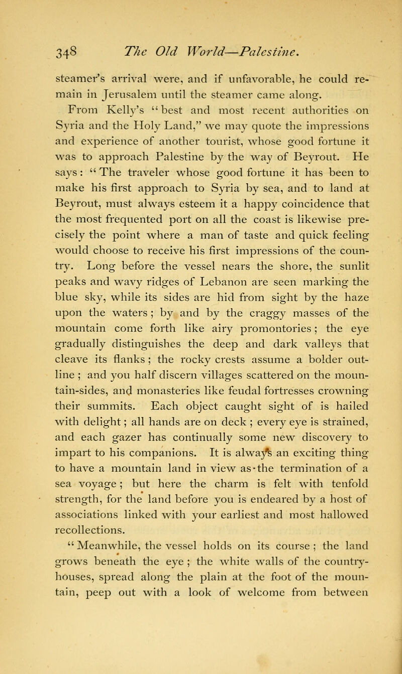 steamer's arrival were, and if unfavorable, he could re- main in Jerusalem until the steamer came along. From Kelly's best and most recent authorities on Syria and the Holy Land, we may quote the impressions and experience of another tourist, whose good fortune it was to approach Palestine by the way of Beyrout. He says:  The traveler whose good fortune it has been to make his first approach to Syria by sea, and to land at Beyrout, must always esteem it a happy coincidence that the most frequented port on all the coast is likewise pre- cisely the point where a man of taste and quick feeling would choose to receive his first impressions of the coun- try. Long before the vessel nears the shore, the sunlit peaks and wavy ridges of Lebanon are seen marking the blue sky, while its sides are hid from sight by the haze upon the waters ; by and by the craggy masses of the mountain come forth like airy promontories; the eye gradually distinguishes the deep and dark valleys that cleave its flanks ; the rocky crests assume a bolder out- line ; and you half discern villages scattered on the moun- tain-sides, and monasteries like feudal fortresses crowning their summits. Each object caught sight of is hailed with delight; all hands are on deck ; every eye is strained, and each gazer has continually some new discovery to impart to his companions. It is alwa)fe an exciting thing to have a mountain land in view as-the termination of a sea voyage; but here the charm is felt with tenfold strength, for the land before you is endeared by a host of associations linked with your earliest and most hallowed recollections.  Meanwhile, the vessel holds on its course ; the land grows beneath the eye ; the white walls of the country- houses, spread along the plain at the foot of the moun- tain, peep out with a look of welcome from between