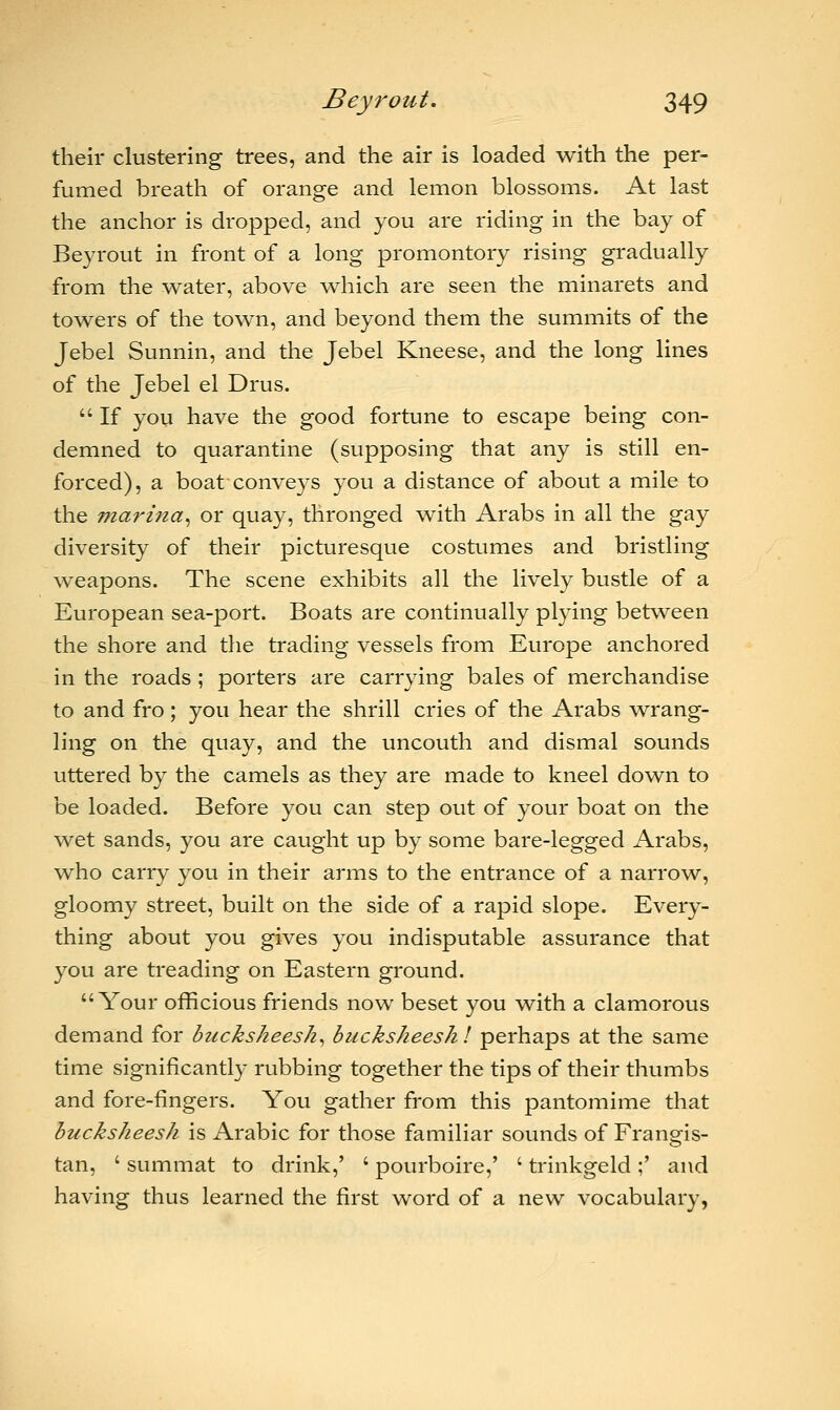 their clustering trees, and the air is loaded with the per- fumed breath of orange and lemon blossoms. At last the anchor is dropped, and you are riding in the bay of Beyrout in front of a long promontory rising gradually from the water, above which are seen the minarets and towers of the town, and beyond them the summits of the Jebel Sunnin, and the Jebel Kneese, and the long lines of the Jebel el Drus.  If you have the good fortune to escape being con- demned to quarantine (supposing that any is still en- forced), a boat conveys you a distance of about a mile to the marina, or quay, thronged with Arabs in all the gay diversity of their picturesque costumes and bristling weapons. The scene exhibits all the lively bustle of a European sea-port. Boats are continually plying between the shore and the trading vessels from Europe anchored in the roads ; porters are carrying bales of merchandise to and fro; you hear the shrill cries of the Arabs wrang- ling on the quay, and the uncouth and dismal sounds uttered by the camels as they are made to kneel down to be loaded. Before you can step out of your boat on the wet sands, you are caught up by some bare-legged Arabs, who carry you in their arms to the entrance of a narrow, gloomy street, built on the side of a rapid slope. Every- thing about you gives you indisputable assurance that you are treading on Eastern ground. Your officious friends now beset you with a clamorous demand for backsheesh, backsheesh I perhaps at the same time significantly rubbing together the tips of their thumbs and fore-fingers. You gather from this pantomime that backsheesh is Arabic for those familiar sounds of Frangis- tan, ' summat to drink,' ' pourboire,' ' trinkgeld;' and having thus learned the first word of a new vocabulary,