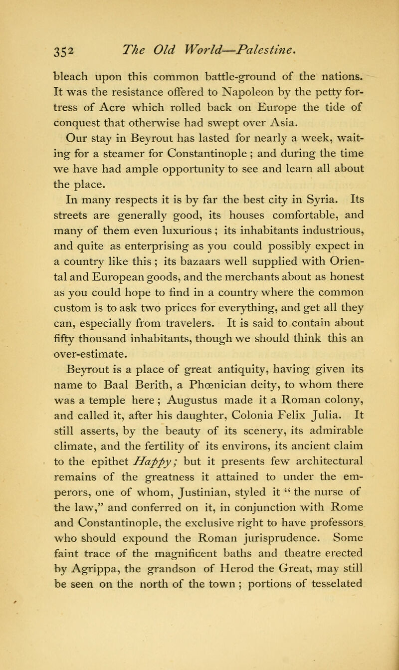 bleach upon this common battle-ground of the nations. It was the resistance offered to Napoleon by the petty for- tress of Acre which rolled back on Europe the tide of conquest that otherwise had swept over Asia. Our stay in Beyrout has lasted for nearly a week, wait- ing for a steamer for Constantinople ; and during the time we have had ample opportunity to see and learn all about the place. In many respects it is by far the best city in Syria. Its streets are generally good, its houses comfortable, and many of them even luxurious ; its inhabitants industrious, and quite as enterprising as you could possibly expect in a country like this ; its bazaars well supplied with Orien- tal and European goods, and the merchants about as honest as you could hope to find in a country where the common custom is to ask two prices for everything, and get all they can, especially from travelers. It is said to contain about fifty thousand inhabitants, though we should think this an over-estimate. Beyrout is a place of great antiquity, having given its name to Baal Berith, a Phoenician deity, to whom there was a temple here ; Augustus made it a Roman colony, and called it, after his daughter, Colonia Felix Julia. It still asserts, by the beauty of its scenery, its admirable climate, and the fertility of its environs, its ancient claim to the epithet Happy; but it presents few architectural remains of the greatness it attained to under the em- perors, one of whom, Justinian, styled it  the nurse of the law, and conferred on it, in conjunction with Rome and Constantinople, the exclusive right to have professors who should expound the Roman jurisprudence. Some faint trace of the magnificent baths and theatre erected by Agrippa, the grandson of Herod the Great, may still be seen on the north of the town ; portions of tesselated