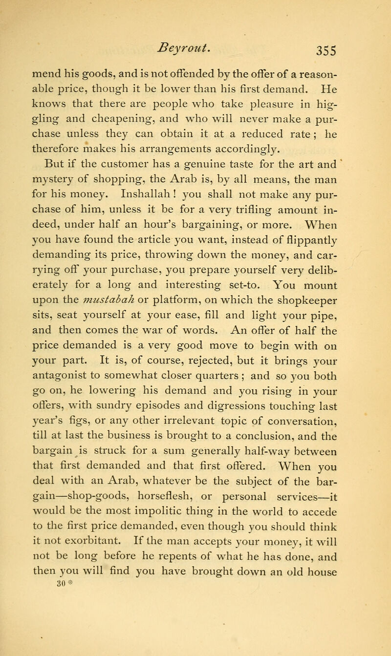 mend his goods, and is not offended by the offer of a reason- able price, though it be lower than his first demand. He knows that there are people who take pleasure in hig- gling and cheapening, and who will never make a pur- chase unless they can obtain it at a reduced rate ; he therefore makes his arrangements accordingly. But if the customer has a genuine taste for the art and mystery of shopping, the Arab is, by all means, the man for his money. Inshallah ! you shall not make any pur- chase of him, unless it be for a very trifling amount in- deed, under half an hour's bargaining, or more. When you have found the article you want, instead of flippantly demanding its price, throwing down the money, and car- rying off your purchase, you prepare yourself very delib- erately for a long and interesting set-to. You mount upon the mustabah or platform, on which the shopkeeper sits, seat yourself at your ease, fill and light your pipe, and then comes the war of words. An offer of half the price demanded is a very good move to begin with on your part. It is, of course, rejected, but it brings your antagonist to somewhat closer quarters ; and so you both go on, he lowering his demand and you rising in your offers, with sundry episodes and digressions touching last year's figs, or any other irrelevant topic of conversation, till at last the business is brought to a conclusion, and the bargain is struck for a sum generally half-way between that first demanded and that first offered. When you deal with an Arab, whatever be the subject of the bar- gain—shop-goods, horseflesh, or personal services—it would be the most impolitic thing in the world to accede to the first price demanded, even though you should think it not exorbitant. If the man accepts your money, it will not be long before he repents of what he has done, and then you will find you have brought down an old house 30*