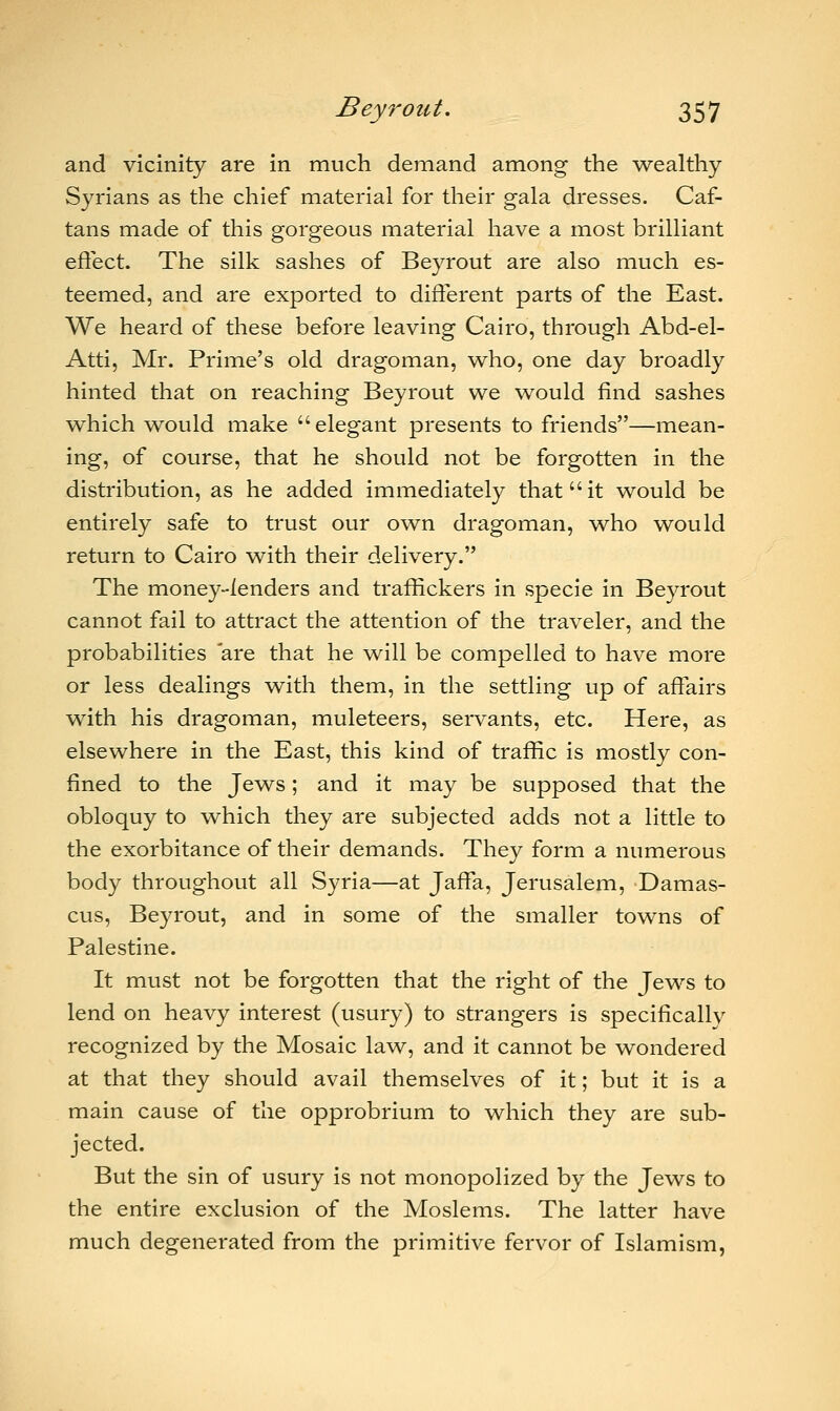 and vicinity are in much demand among the wealthy Syrians as the chief material for their gala dresses. Caf- tans made of this gorgeous material have a most brilliant effect. The silk sashes of Beyrout are also much es- teemed, and are exported to different parts of the East. We heard of these before leaving Cairo, through Abd-el- Atti, Mr. Prime's old dragoman, who, one day broadly hinted that on reaching Beyrout we would find sashes which would make elegant presents to friends—mean- ing, of course, that he should not be forgotten in the distribution, as he added immediately that it would be entirely safe to trust our own dragoman, who would return to Cairo with their delivery. The money-lenders and traffickers in specie in Beyrout cannot fail to attract the attention of the traveler, and the probabilities are that he will be compelled to have more or less dealings with them, in the settling up of affairs with his dragoman, muleteers, servants, etc. Here, as elsewhere in the East, this kind of traffic is mostly con- fined to the Jews; and it may be supposed that the obloquy to which they are subjected adds not a little to the exorbitance of their demands. They form a numerous body throughout all Syria—at Jaffa, Jerusalem, Damas- cus, Beyrout, and in some of the smaller towns of Palestine. It must not be forgotten that the right of the Jews to lend on heavy interest (usury) to strangers is specifically recognized by the Mosaic law, and it cannot be wondered at that they should avail themselves of it; but it is a main cause of the opprobrium to which they are sub- jected. But the sin of usury is not monopolized by the Jews to the entire exclusion of the Moslems. The latter have much degenerated from the primitive fervor of Islamism,