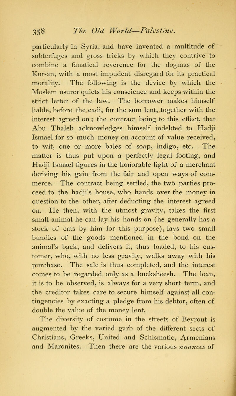 particularly in Syria, and have invented a multitude of subterfuges and gross tricks by which they contrive to combine a fanatical reverence for the dogmas of the Kur-an, with a most impudent disregard for its practical morality. The following is the device by which the Moslem usurer quiets his conscience and keeps within the strict letter of the law. The borrower makes himself liable, before the cadi, for the sum lent, together with the interest agreed on ; the contract being to this effect, that Abu Thaleb acknowledges himself indebted to Hadji Ismael for so much money on account of value received, to wit, one or more bales of soap, indigo, etc. The matter is thus put upon a perfectly legal footing, and Hadji Ismael figures in the honorable light of a merchant deriving his gain from the fair and open ways of com- merce. The contract being settled, the two parties pro- ceed to the hadji's house, who hands over the money in question to the other, after deducting the interest agreed on. He then, with the utmost gravity, takes the first small animal he can lay his hands on (he generally has a stock of cats by him for this purpose), lays two small bundles of the goods mentioned in the bond on the animal's back, and delivers it, thus loaded, to his cus- tomer, who, with no less gravity, walks away with his purchase. The sale is thus completed, and the interest comes to be regarded only as a bucksheesh. The loan, it is to be observed, is always for a very short term, and the creditor takes care to secure himself against all con- tingencies by exacting a pledge from his debtor, often of double the value of the money lent. The diversity of costume in the streets of Beyrout is augmented by the varied garb of the different sects of Christians, Greeks, United and Schismatic, Armenians and Maronites. Then there are the various nuances of