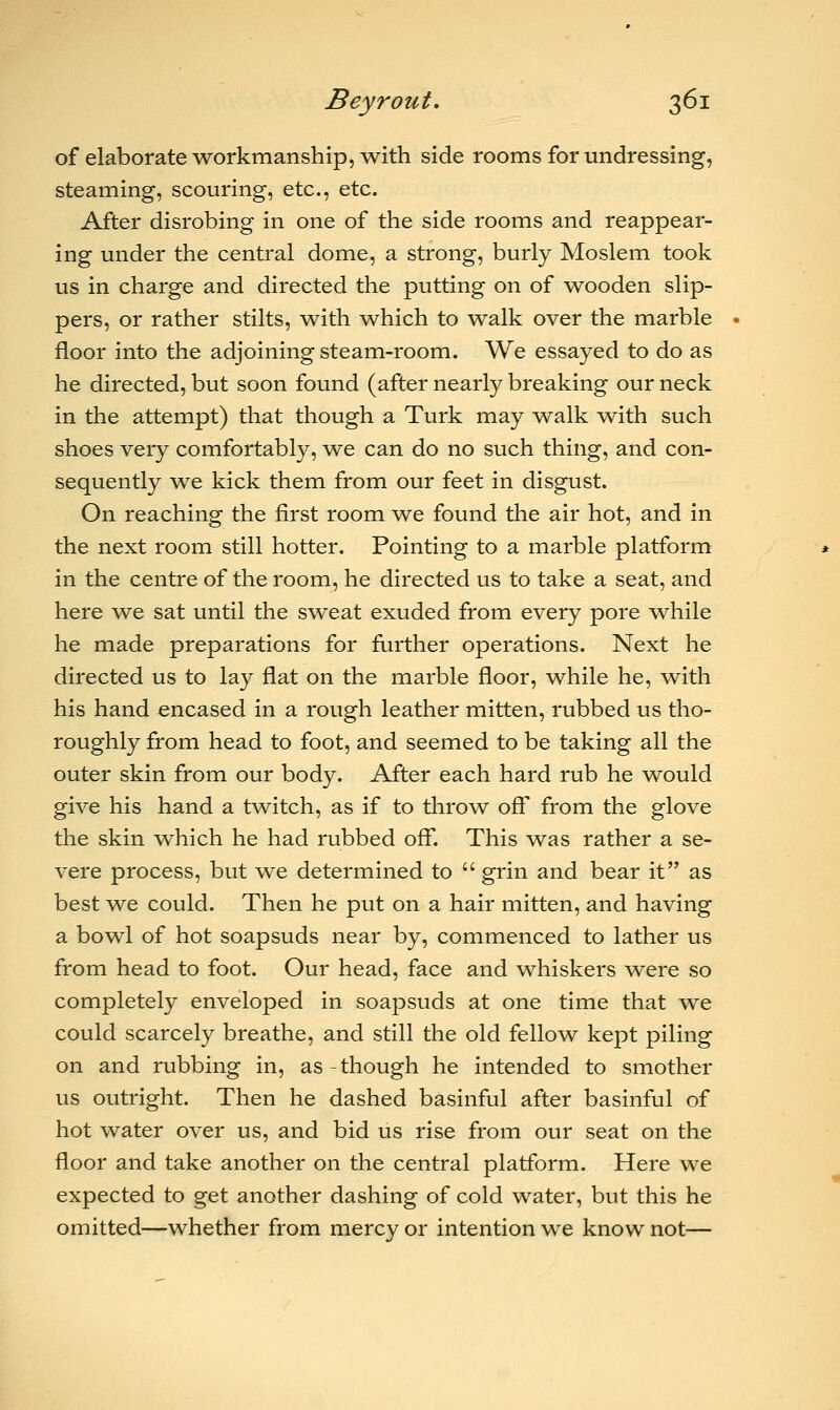 of elaborate workmanship, with side rooms for undressing, steaming, scouring, etc., etc. After disrobing in one of the side rooms and reappear- ing under the central dome, a strong, burly Moslem took us in charge and directed the putting on of wooden slip- pers, or rather stilts, with which to walk over the marble floor into the adjoining steam-room. We essayed to do as he directed, but soon found (after nearly breaking our neck in the attempt) that though a Turk may walk -with such shoes very comfortably, we can do no such thing, and con- sequently we kick them from our feet in disgust. On reaching the first room we found the air hot, and in the next room still hotter. Pointing to a marble platform in the centre of the room, he directed us to take a seat, and here we sat until the sweat exuded from every pore while he made preparations for further operations. Next he directed us to lay flat on the marble floor, while he, with his hand encased in a rough leather mitten, rubbed us tho- roughly from head to foot, and seemed to be taking all the outer skin from our body. After each hard rub he would give his hand a twitch, as if to throw off from the glove the skin which he had rubbed off. This was rather a se- vere process, but we determined to  grin and bear it as best we could. Then he put on a hair mitten, and having a bowl of hot soapsuds near by, commenced to lather us from head to foot. Our head, face and whiskers were so completely enveloped in soapsuds at one time that we could scarcely breathe, and still the old fellow kept piling on and rubbing in, as-though he intended to smother us outright. Then he dashed basinful after basinful of hot water over us, and bid us rise from our seat on the floor and take another on the central platform. Here we expected to get another dashing of cold water, but this he omitted—whether from mercy or intention we know not—