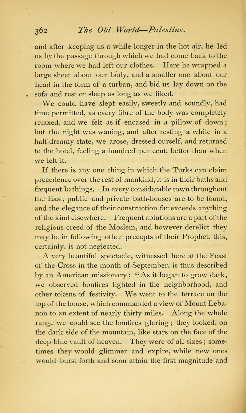 and after keeping us a while longer in the hot air, he led us by the passage through which we had come back to the room where we had left our clothes. Here he wrapped a large sheet about our body, and a smaller one about our head in the form of a turban, and bid us lay down on the sofa and rest or sleep as long as we liked. We could have slept easily, sweetly and soundly, had time permitted, as every fibre of the body was completely relaxed, and we felt as if encased in a pillow of down; but the night was waning, and after resting a while in a half-dreamy state, we arose, dressed ourself, and returned to the hotel, feeling a hundred per cent, better than when we left it. If there is any one thing in which the Turks can claim precedence over the rest of mankind, it is in their baths and frequent bathings. In every considerable town throughout the East, public and private bath-houses are to be found, and the elegance of their construction far exceeds anything of the kind elsewhere. Frequent ablutions are a part of the religious creed of the Moslem, and however derelict they may be in following other precepts of their Prophet, this, certainly, is not neglected. A very beautiful spectacle, witnessed here at the Feast of the Cross in the month of September, is thus described by an American missionary : As it began to grow dark, we observed bonfires lighted in the neighborhood, and other tokens of festivity. We went to the terrace on the top of the house, which commanded a view of Mount Leba- non to an extent of nearly thirty miles. Along the whole range we could see the bonfires glaring; they looked, on the dark side of the mountain, like stars on the face of the deep blue vault of heaven. They were of all sizes ; some- times they would glimmer and expire, while new ones would burst forth and soon attain the first magnitude and