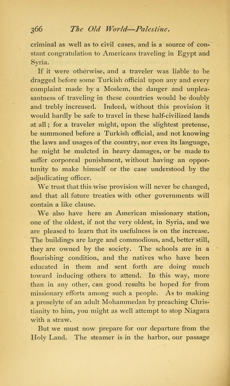 criminal as well as to civil cases, and is a source of con- stant congratulation to Americans traveling in Egypt and Syria. If it were otherwise, and a traveler was liable to be dragged before some Turkish official upon any and every complaint made by a Moslem, the danger and unplea- santness of traveling in these countries would be doubly and trebly increased. Indeed, without this provision it would hardly be safe to travel in these half-civilized lands at all; for a traveler might, upon the slightest pretense, be summoned before a Turkish official, and not knowing the laws and usages of the country, nor even its language, he might be mulcted in heavy damages, or be made to suffer corporeal punishment, without having an oppor- tunity to make himself or the case understood by the adjudicating officer. We trust that this wise provision will never be changed, and that all future treaties with other governments will contain a like clause. We also have here an American missionary station, one of the oldest, if not the very oldest, in Syria, and we are pleased to learn that its usefulness is on the increase. The buildings are large and commodious, and, better still, they are owned by the society. The schools are in a flourishing condition, and the natives who have been educated in them and sent forth are doing much toward inducing others to attend. In this way, more than in any other, can good results be hoped for from missionary efforts among such a people. As to making a proselyte of an adult Mohammedan by preaching Chris- tianity to him, you might as well attempt to stop Niagara with a straw. But we must now prepare for our departure from the Holy Land. The steamer is in the harbor, our passage