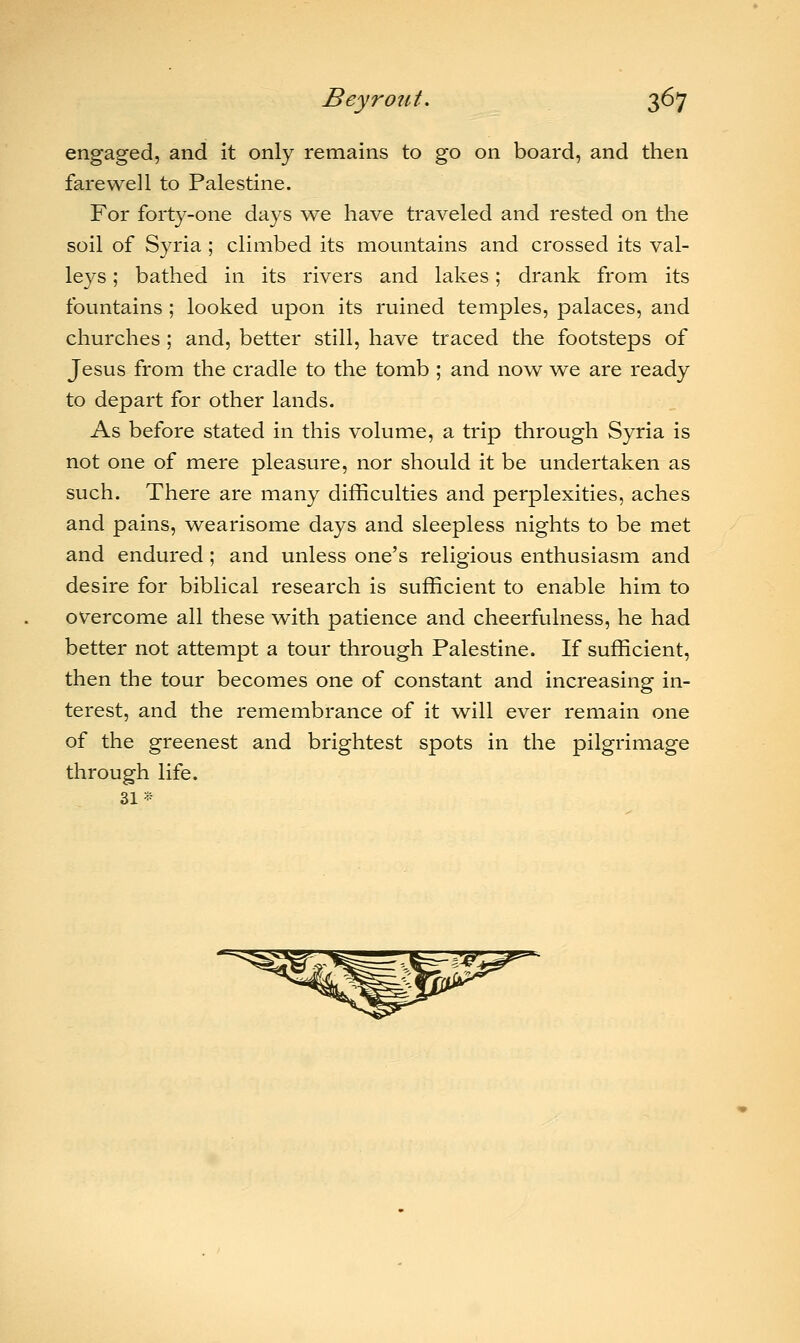 engaged, and it only remains to go on board, and then farewell to Palestine. For forty-one days we have traveled and rested on the soil of Syria ; climbed its mountains and crossed its val- leys ; bathed in its rivers and lakes; drank from its fountains ; looked upon its ruined temples, palaces, and churches ; and, better still, have traced the footsteps of Jesus from the cradle to the tomb ; and now we are ready to depart for other lands. As before stated in this volume, a trip through Syria is not one of mere pleasure, nor should it be undertaken as such. There are many difficulties and perplexities, aches and pains, wearisome days and sleepless nights to be met and endured; and unless one's religious enthusiasm and desire for biblical research is sufficient to enable him to overcome all these with patience and cheerfulness, he had better not attempt a tour through Palestine. If sufficient, then the tour becomes one of constant and increasing in- terest, and the remembrance of it will ever remain one of the greenest and brightest spots in the pilgrimage through life. 31*