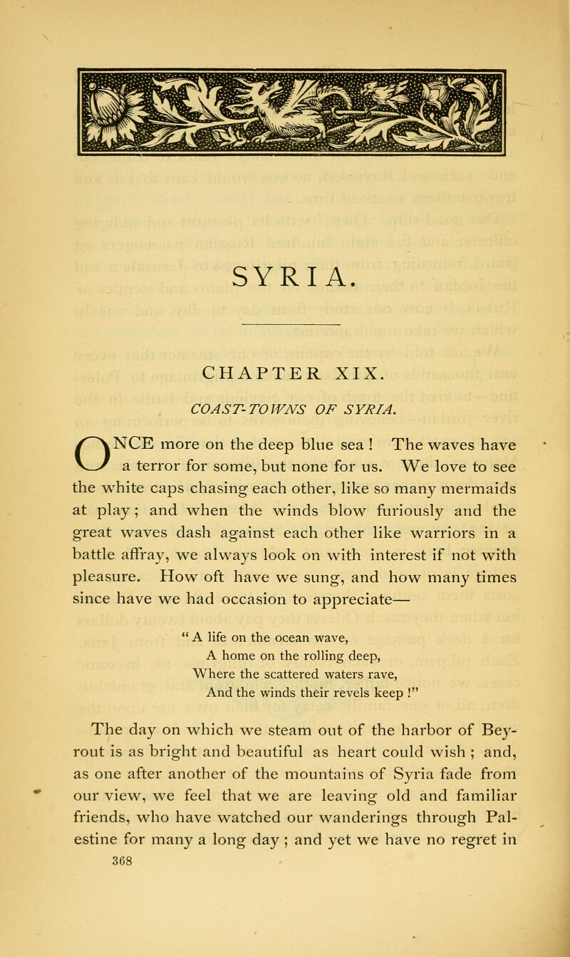 SYRIA. CHAPTER XIX. COAST-TOWNS OF SYRIA. ONCE more on the deep blue sea ! The waves have a terror for some, but none for us. We love to see the white caps chasing each other, like so many mermaids at play; and when the winds blow furiously and the great waves dash against each other like warriors in a battle affray, we always look on with interest if not with pleasure. How oft have we sung, and how many times since have we had occasion to appreciate—  A life on the ocean wave, A home on the rolling deep, Where the scattered waters rave, And the winds their revels keep ! The day on which we steam out of the harbor of Bey- rout is as bright and beautiful as heart could wish ; and, as one after another of the mountains of Syria fade from our view, we feel that we are leaving old and familiar friends, who have watched our wanderings through Pal- estine for many a long day ; and yet we have no regret in