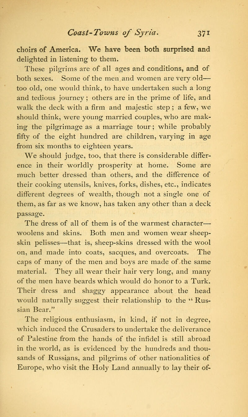 choirs of America. We have been both surprised and delighted in listening to them. These pilgrims are of all ages and conditions, and of both sexes. Some of the men and women are very old— too old, one would think, to have undertaken such a long and tedious journey; others are in the prime of life, and walk the deck with a firm and majestic step ; a few, we should think, were young married couples, who are mak- ing the pilgrimage as a marriage tour; while probably fifty of the eight hundred are children, varying in age from six months to eighteen years. We should judge, too, that there is considerable differ- ence in their worldly prosperity at home. Some are much better dressed than others, and the difference of their cooking utensils, knives, forks, dishes, etc., indicates different degrees of wealth, though not a single one of them, as far as we know, has taken any other than a deck passage. The dress of all of them is of the warmest character— woolens and skins. Both men and women wear sheep- skin pelisses—that is, sheep-skins dressed with the wool on, and made into coats, sacques, and overcoats. The caps of many of the men and boys are made of the same material. They all wear their hair very long, and many of the men have beards which would do honor to a Turk. Their dress and shaggy appearance about the head would naturally suggest their relationship to the  Rus- sian Bear. The religious enthusiasm, in kind, if not in degree, which induced the Crusaders to undertake the deliverance of Palestine from the hands of the infidel is still abroad in the world, as is evidenced by the hundreds and thou- sands of Russians, and pilgrims of other nationalities of Europe, who visit the Holy Land annually to lay their of-