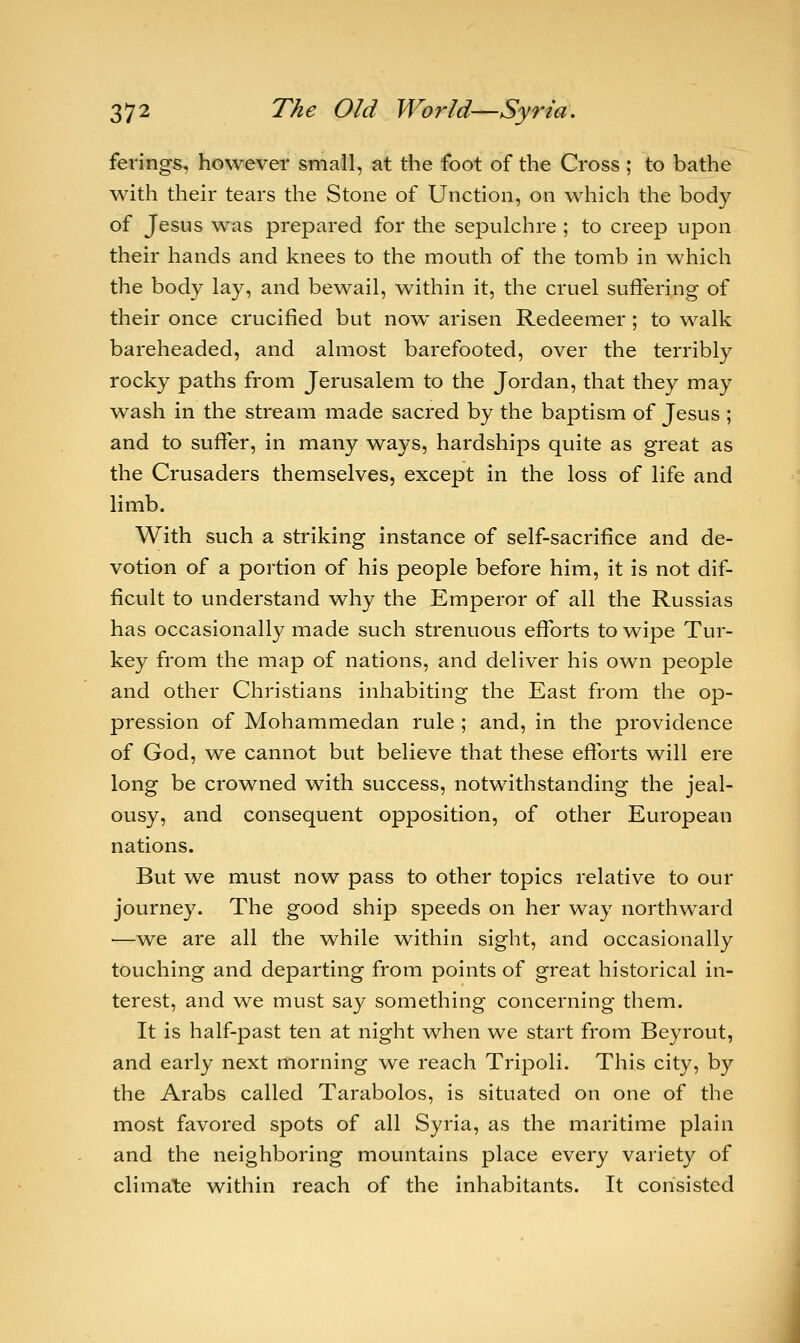 ferings, however small, at the foot of the Cross; to bathe with their tears the Stone of Unction, on which the body of Jesus was prepared for the sepulchre ; to creep upon their hands and knees to the mouth of the tomb in which the body lay, and bewail, within it, the cruel suffering of their once crucified but now arisen Redeemer; to walk bareheaded, and almost barefooted, over the terribly rocky paths from Jerusalem to the Jordan, that they may wash in the stream made sacred by the baptism of Jesus ; and to suffer, in many ways, hardships quite as great as the Crusaders themselves, except in the loss of life and limb. With such a striking instance of self-sacrifice and de- votion of a portion of his people before him, it is not dif- ficult to understand why the Emperor of all the Russias has occasionally made such strenuous efforts to wipe Tur- key from the map of nations, and deliver his own people and other Christians inhabiting the East from the op- pression of Mohammedan rule ; and, in the providence of God, we cannot but believe that these efforts will ere long be crowned with success, notwithstanding the jeal- ousy, and consequent opposition, of other European nations. But we must now pass to other topics relative to our journey. The good ship speeds on her way northward —we are all the while within sight, and occasionally touching and departing from points of great historical in- terest, and we must say something concerning them. It is half-past ten at night when we start from Beyrout, and early next morning we reach Tripoli. This city, by the Arabs called Tarabolos, is situated on one of the most favored spots of all Syria, as the maritime plain and the neighboring mountains place every variety of climate within reach of the inhabitants. It consisted