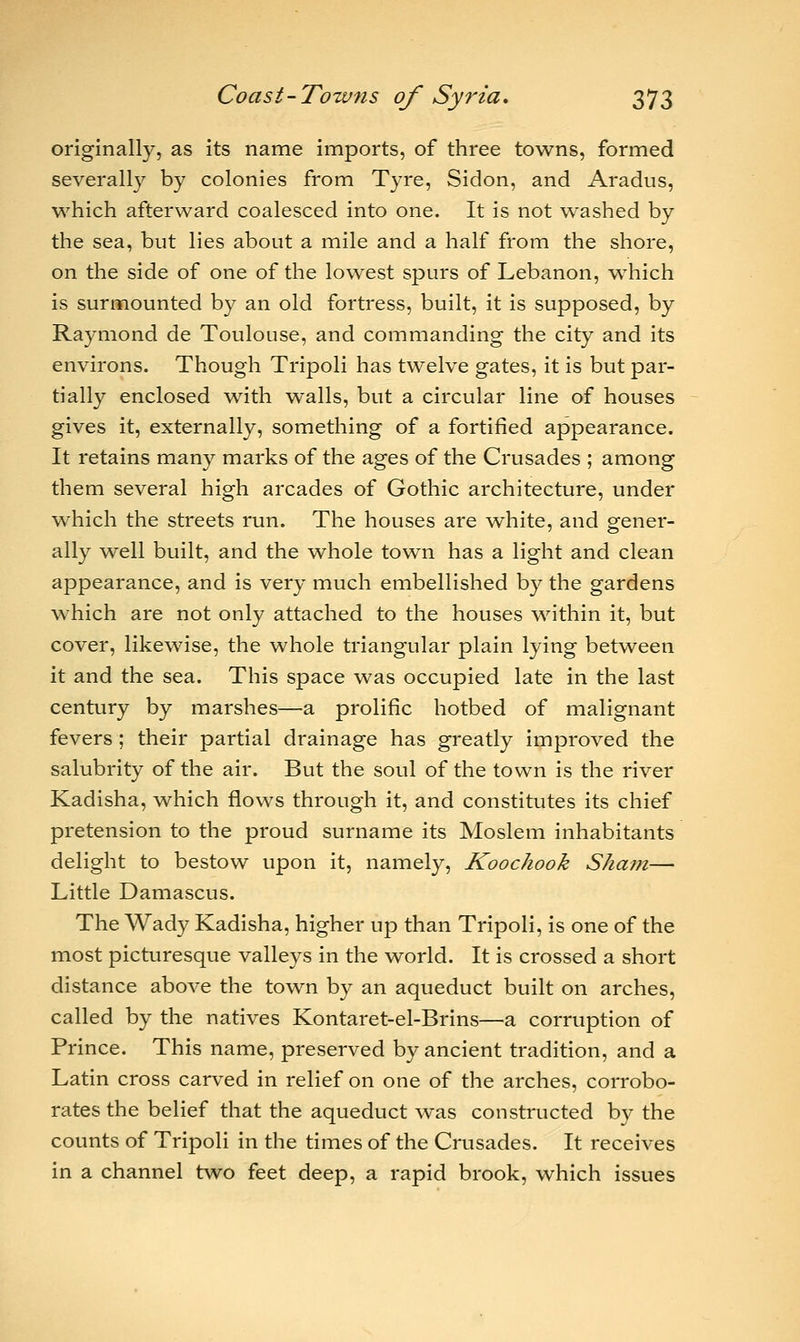 originally, as its name imports, of three towns, formed severally by colonies from Tyre, Sidon, and Aradus, which afterward coalesced into one. It is not washed by the sea, but lies about a mile and a half from the shore, on the side of one of the lowest spurs of Lebanon, which is surmounted by an old fortress, built, it is supposed, by Raymond de Toulouse, and commanding the city and its environs. Though Tripoli has twelve gates, it is but par- tially enclosed with walls, but a circular line of houses gives it, externally, something of a fortified appearance. It retains many marks of the ages of the Crusades ; among them several high arcades of Gothic architecture, under which the streets run. The houses are white, and gener- ally well built, and the -whole town has a light and clean appearance, and is very much embellished by the gardens which are not only attached to the houses within it, but cover, likewise, the whole triangular plain lying between it and the sea. This space was occupied late in the last century by marshes—a prolific hotbed of malignant fevers ; their partial drainage has greatly improved the salubrity of the air. But the soul of the town is the river Kadisha, which flows through it, and constitutes its chief pretension to the proud surname its Moslem inhabitants delight to bestow upon it, namely, Koochook Sham— Little Damascus. The Wady Kadisha, higher up than Tripoli, is one of the most picturesque valleys in the world. It is crossed a short distance above the town by an aqueduct built on arches, called by the natives Kontaret-el-Brins—a corruption of Prince. This name, preserved by ancient tradition, and a Latin cross carved in relief on one of the arches, corrobo- rates the belief that the aqueduct was constructed by the counts of Tripoli in the times of the Crusades. It receives in a channel two feet deep, a rapid brook, which issues