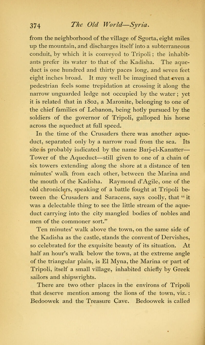 from the neighborhood of the village of Sgorta, eight miles up the mountain, and discharges itself into a subterraneous conduit, by which it is conveyed to Tripoli; the inhabit- ants prefer its water to that of the Kadisha. The aque- duct is one hundred and thirty paces long, and seven feet eight inches broad. It may well be imagined that even a pedestrian feels some trepidation at crossing it along the narrow unguarded ledge not occupied by the water; yet it is related that in 1802, a Maronite, belonging to one of the chief families of Lebanon, being hotly pursued by the soldiers of the governor of Tripoli, galloped his horse across the aqueduct at full speed. In the time of the Crusaders there was another aque- duct, separated only by a narrow road from the sea. Its site is probably indicated by the name Barj-el-Kanatter— Tower of the Aqueduct—-still given to one of a chain of six towers extending along the shore at a distance of ten minutes' walk from each other, between the Marina and the mouth of the Kadisha. Raymond d'Agile, one of the old chroniclers, speaking of a battle fought at Tripoli be- tween the Crusaders and Saracens, says coolly, that  it was a delectable thing to see the little stream of the aque- duct carrying into the city mangled bodies of nobles and men of the commoner sort. Ten minutes' walk above the town, on the same side of the Kadisha as the castle, stands the convent of Dervishes, so celebrated for the exquisite beauty of its situation. At half an hour's walk below the town, at the extreme angle of the triangular plain, is El Myna, the Marina or part of Tripoli, itself a small village, inhabited chiefly by Greek sailors and shipwrights. There are two other places in the environs of Tripoli that deserve mention among the lions of the town, viz. : Bedoowek and the Treasure Cave. Bedoowek is called
