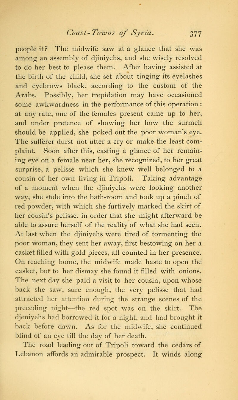 people it? The midwife saw at a glance that she was among an assembly of djiniyehs, and she wisely resolved to do her best to please them. After having assisted at the birth of the child, she set about tinging its eyelashes and eyebrows black, according to the custom of the Arabs. Possibly, her trepidation may have occasioned some awkwardness in the performance of this operation : at any rate, one of the females present came up to her, and under pretence of showing her how the surmeh should be applied, she poked out the poor woman's eye. The sufferer durst not utter a cry or make the least com- plaint. Soon after this, casting a glance of her remain- ing eye on a female near her, she recognized, to her great surprise, a pelisse which she knew well belonged to a cousin of her own living in Tripoli. Taking advantage of a moment when the djiniyehs were looking another way, she stole into the bath-room and took up a pinch of red powder, with which she furtively marked the skirt of her cousin's pelisse, in order that she might afterward be able to assure herself of the reality of what she had seen. At last when the djiniyehs were tired of tormenting the poor woman, they sent her away, first bestowing on her a casket filled with gold pieces, all counted in her presence. On reaching home, the midwife made haste to open the casket, but to her dismay she found it filled with onions. The next day she paid a visit to her cousin, upon whose back she saw, sure enough, the very pelisse that had attracted her attention during the strange scenes of the preceding night—the red spot was on the skirt. The djeniyehs had borrowed it for a night, and had brought it back before dawn. As for the midwife, she continued blind of an eye till the day of her death. The road leading out of Tripoli toward the cedars of Lebanon affords an admirable prospect. It winds along