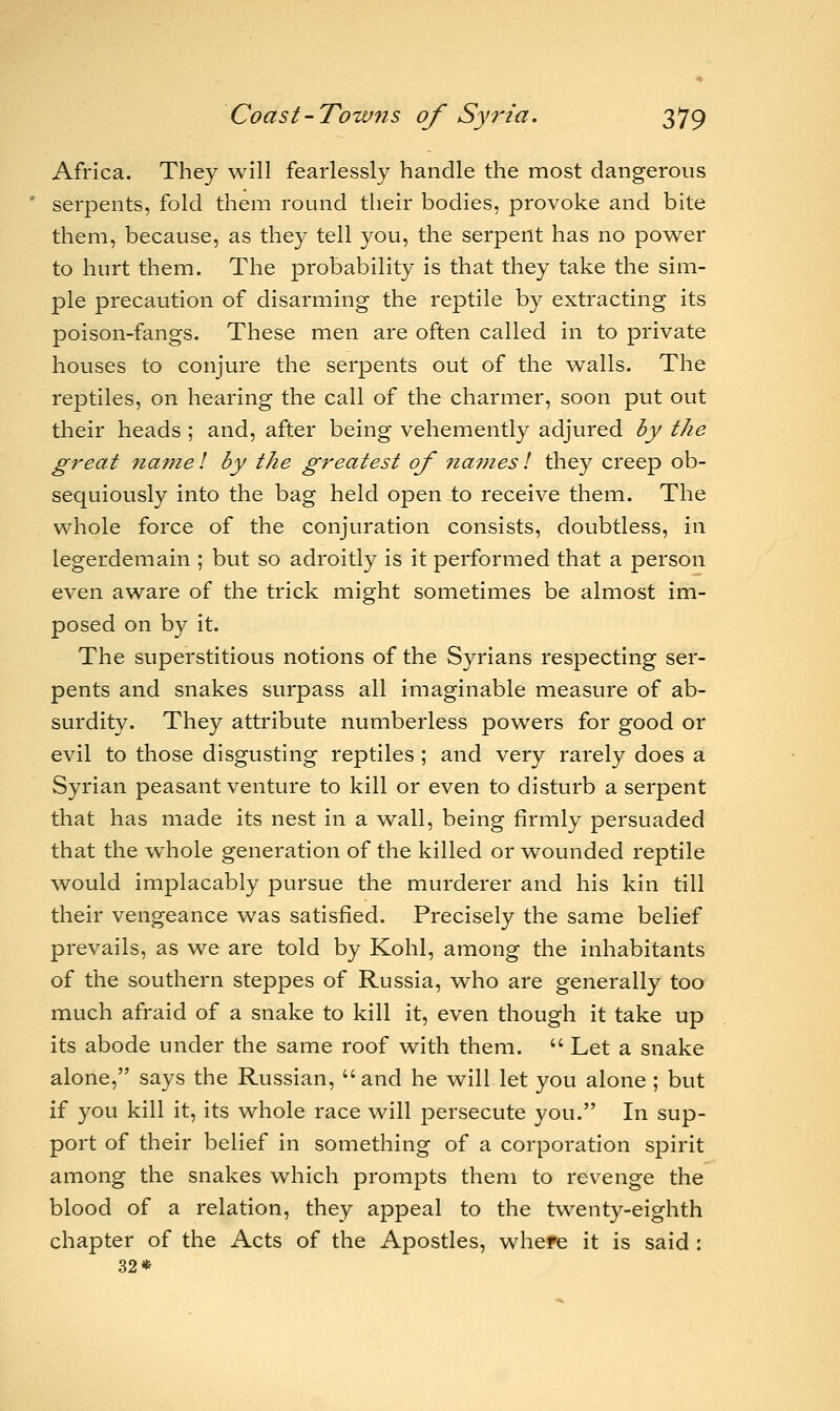 Africa. They will fearlessly handle the most dangerous serpents, fold them round their bodies, provoke and bite them, because, as they tell you, the serpent has no power to hurt them. The probability is that they take the sim- ple precaution of disarming the reptile by extracting its poison-fangs. These men are often called in to private houses to conjure the serpents out of the walls. The reptiles, on hearing the call of the charmer, soon put out their heads ; and, after being vehemently adjured by the great name I by the greatest of names! they creep ob- sequiously into the bag held openio receive them. The whole force of the conjuration consists, doubtless, in legerdemain ; but so adroitly is it performed that a person even aware of the trick might sometimes be almost im- posed on by it. The superstitious notions of the Syrians respecting ser- pents and snakes surpass all imaginable measure of ab- surdity. They attribute numberless powers for good or evil to those disgusting reptiles ; and very rarely does a Syrian peasant venture to kill or even to disturb a serpent that has made its nest in a wall, being firmly persuaded that the wmole generation of the killed or wounded reptile would implacably pursue the murderer and his kin till their vengeance was satisfied. Precisely the same belief prevails, as we are told by Kohl, among the inhabitants of the southern steppes of Russia, who are generally too much afraid of a snake to kill it, even though it take up its abode under the same roof with them.  Let a snake alone, says the Russian, and he will let you alone; but if you kill it, its whole race will persecute you. In sup- port of their belief in something of a corporation spirit among the snakes which prompts them to revenge the blood of a relation, they appeal to the twenty-eighth chapter of the Acts of the Apostles, whefe it is said : 32*