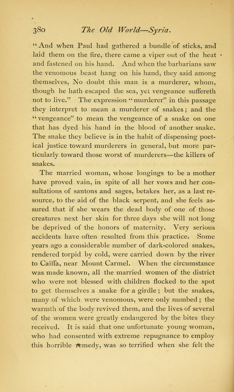  And when Paul had gathered a bundle of sticks, and laid them on the fire, there came a viper out of the heat and fastened on his hand. And when the barbarians saw the venomous beast hang on his hand, they said among themselves, No doubt this man is a murderer, whom, though he hath escaped the sea, yet vengeance suffereth not to live. The expression murderer in this passage they interpret to mean a murderer of snakes ; and the  vengeance to mean the vengeance of a snake on one that has dyed his hand in the blood of another snake. The snake they believe is in the habit of dispensing poet- ical justice toward murderers in general, but more par- ticularly toward those worst of murderers—the killers of snakes. The married woman, whose longings to be a mother have proved vain, in spite of all her vows and her con- sultations of santons and sages, betakes her, as a last re- source, to the aid of the black serpent, and she feels as- sured that if she wears the dead body of one of those creatures next her skin for three days she will not long be deprived of the honors of maternity. Very serious accidents have often resulted from this practice. Some years ago a considerable number of dark-colored snakes, rendered torpid by cold, were carried down by the river to CaifFa, near Mount Carmel. When the circumstance was made known, all the married women of the district who were not blessed with children flocked to the spot to get themselves a snake for a girdle ; but the snakes, many of which were venomous, were only numbed ; the warmth of the body revived them, and the lives of several of the women were greatly endangered by the bites they received. It is said that one unfortunate young woman, who had consented with extreme repugnance to employ this horrible remedy, was so terrified when she felt the