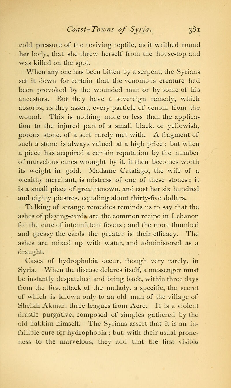 cold pressure of the reviving reptile, as it writhed round her body, that she threw herself from the house-top and was killed on the spot. When any one has been bitten by a serpent, the Syrians set it down for certain that the venomous creature had been provoked by the wounded man or by some of his ancestors. But they have a sovereign remedy, which absorbs, as they assert, every particle of venom from the wound. This is nothing more or less than the applica- tion to the injured part of a small black, or yellowish, porous stone, of a sort rarely met with. A fragment of such a stone is always valued at a high price ; but when a piece has acquired a certain reputation by the number of marvelous cures wrought by it, it then becomes worth its weight in gold. Madame Catafago, the wife of a wealthy merchant, is mistress of one of these stones ; it is a small piece of great renown, and cost her six hundred and eighty piastres, equaling about thirty-live dollars. Talking of strange remedies reminds us to say that the ashes of playing-cards are the common recipe in Lebanon for the cure of intermittent fevers ; and the more thumbed and greasy the cards the greater is their efficacy. The ashes are mixed up with water, and administered as a draught. Cases of hydrophobia occur, though very rarely, in Syria. When the disease delares itself, a messenger must be instantly despatched and bring back, within three days from the first attack of the malady, a specific, the secret of which is known only to an old man of the village of Sheikh Akmar, three leagues from Acre. It is a violent drastic purgative, composed of simples gathered by the old hakkim himself. The Syrians assert that it is an in- fallible cure for hydrophobia ; but, with their usual prone- ness to the marvelous, they add that the first visible