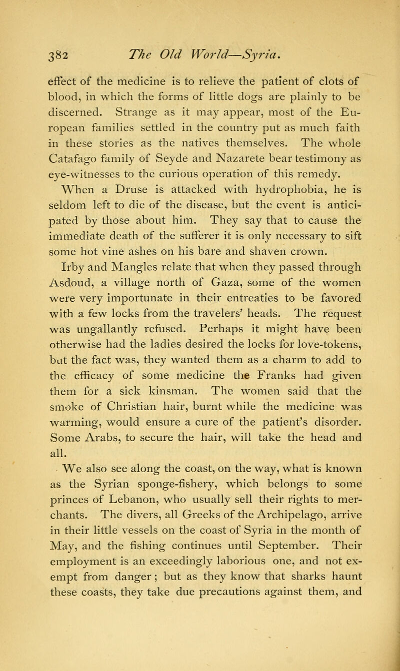 effect of the medicine is to relieve the patient of clots of blood, in which the forms of little dogs are plainly to be discerned. Strange as it may appear, most of the Eu- ropean families settled in the country put as much faith in these stories as the natives themselves. The whole Catafago family of Seyde and Nazarete bear testimony as eye-witnesses to the curious operation of this remedy. When a Druse is attacked with hydrophobia, he is seldom left to die of the disease, but the event is antici- pated by those about him. They say that to cause the immediate death of the sufferer it is only necessary to sift some hot vine ashes on his bare and shaven crown. Irby and Mangles relate that when they passed through Asdoud, a village north of Gaza, some of the women were very importunate in their entreaties to be favored with a few locks from the travelers' heads. The request was ungallantly refused. Perhaps it might have been otherwise had the ladies desired the locks for love-tokens, but the fact was, they wanted them as a charm to add to the efficacy of some medicine the Franks had given them for a sick kinsman. The women said that the smoke of Christian hair, burnt while the medicine was warming, would ensure a cure of the patient's disorder. Some Arabs, to secure the hair, will take the head and all. We also see along the coast, on the way, what is known as the Syrian sponge-fishery, which belongs to some princes of Lebanon, who usually sell their rights to mer- chants. The divers, all Greeks of the Archipelago, arrive in their little vessels on the coast of Syria in the month of May, and the fishing continues until September. Their employment is an exceedingly laborious one, and not ex- empt from danger ; but as they know that sharks haunt these coasts, they take due precautions against them, and