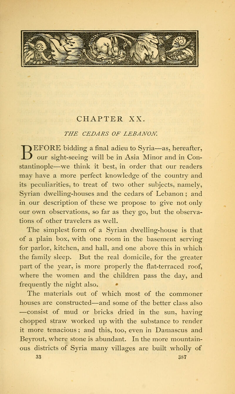 CHAPTER XX. THE CEDARS OF LEBANON. BEFORE bidding a final adieu to Syria—as, hereafter, our sight-seeing will be in Asia Minor and in Con- stantinople—we think it best, in order that our readers may have a more perfect knowledge of the country and its peculiarities, to treat of two other subjects, namely, Syrian dwelling-houses and the cedars of Lebanon ; and in our description of these we propose to give not only our own observations, so far as they go, but the observa- tions of other travelers as well. The simplest form of a Syrian dwelling-house is that of a plain box, with one room in the basement serving for parlor, kitchen, and hall, and one above this in which the family sleep. But the real domicile, for the greater part of the year, is more properly the flat-terraced roof, where the women and the children pass the day, and frequently the night also. * The materials out of which most of the commoner houses are constructed—and some of the better class also —consist of mud or bricks dried in the sun, having chopped straw worked up with the substance to render it more tenacious ; and this, too, even in Damascus and Beyrout, where stone is abundant. In the more mountain- ous districts of Syria many villages are built wholly of