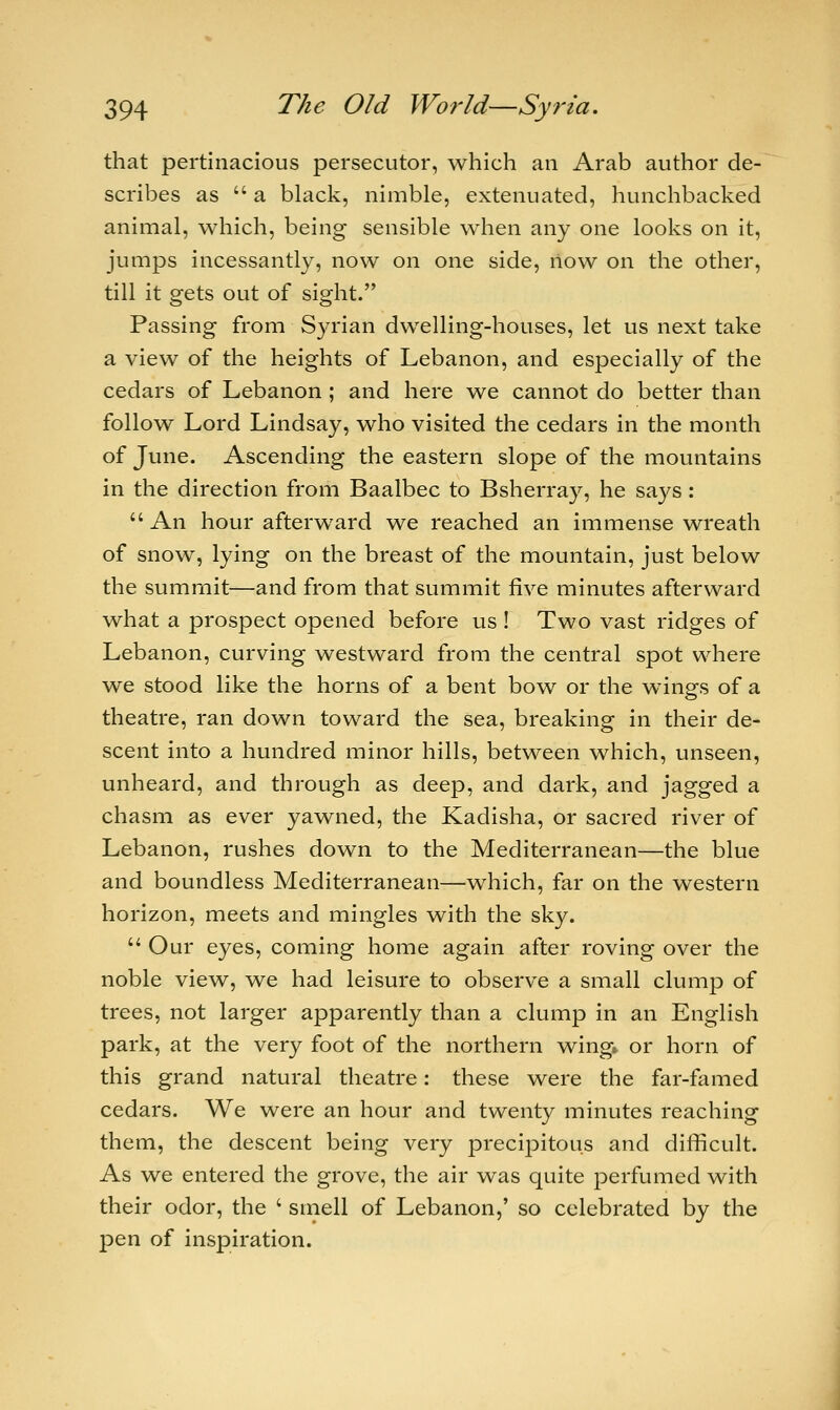 that pertinacious persecutor, which an Arab author de- scribes as  a black, nimble, extenuated, hunchbacked animal, which, being sensible when any one looks on it, jumps incessantly, now on one side, now on the other, till it gets out of sight. Passing from Syrian dwelling-houses, let us next take a view of the heights of Lebanon, and especially of the cedars of Lebanon ; and here we cannot do better than follow Lord Lindsay, who visited the cedars in the month of June. Ascending the eastern slope of the mountains in the direction from Baalbec to Bsherray, he says:  An hour afterward we reached an immense wreath of snow, lying on the breast of the mountain, just below the summit—and from that summit five minutes afterward what a prospect opened before us ! Two vast ridges of Lebanon, curving westward from the central spot where we stood like the horns of a bent bow or the wTings of a theatre, ran down toward the sea, breaking in their de- scent into a hundred minor hills, between which, unseen, unheard, and through as deep, and dark, and jagged a chasm as ever yawned, the Kadisha, or sacred river of Lebanon, rushes down to the Mediterranean—the blue and boundless Mediterranean—which, far on the western horizon, meets and mingles with the sky.  Our eyes, coming home again after roving over the noble view, we had leisure to observe a small clump of trees, not larger apparently than a clump in an English park, at the very foot of the northern wing, or horn of this grand natural theatre: these were the far-famed cedars. We were an hour and twenty minutes reaching them, the descent being very precipitous and difficult. As we entered the grove, the air was quite perfumed with their odor, the ' smell of Lebanon,' so celebrated by the pen of inspiration.