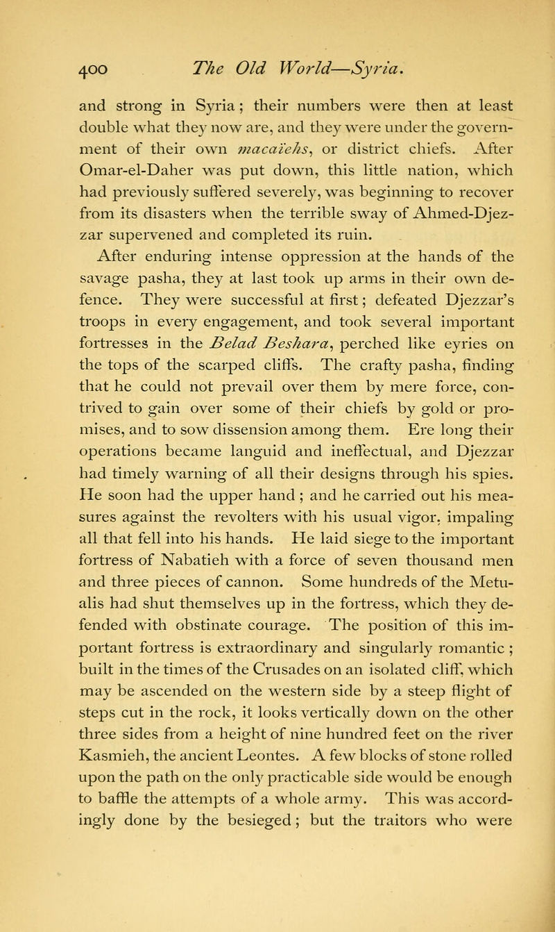 and strong in Syria; their numbers were then at least double what they now are, and they were under the govern- ment of their own macai'e/is, or district chiefs. After Omar-el-Daher was put down, this little nation, which had previously suffered severely, was beginning to recover from its disasters when the terrible sway of Ahmed-Djez- zar supervened and completed its ruin. After enduring intense oppression at the hands of the savage pasha, they at last took up arms in their own de- fence. They were successful at first; defeated Djezzar's troops in every engagement, and took several important fortresses in the Belad Beshara, perched like eyries on the tops of the scarped cliffs. The crafty pasha, finding that he could not prevail over them by mere force, con- trived to gain over some of their chiefs by gold or pro- mises, and to sow dissension among them. Ere long their operations became languid and ineffectual, and Djezzar had timely warning of all their designs through his spies. He soon had the upper hand ; and he carried out his mea- sures against the revolters with his usual vigor, impaling all that fell into his hands. He laid siege to the important fortress of Nabatieh with a force of seven thousand men and three pieces of cannon. Some hundreds of the Metu- alis had shut themselves up in the fortress, which they de- fended with obstinate courage. The position of this im- portant fortress is extraordinary and singularly romantic ; built in the times of the Crusades on an isolated cliff, which may be ascended on the western side by a steep flight of steps cut in the rock, it looks vertically down on the other three sides from a height of nine hundred feet on the river Kasmieh, the ancient Leontes. A few blocks of stone rolled upon the path on the only practicable side would be enough to baffle the attempts of a whole army. This was accord- ingly done by the besieged; but the traitors who were