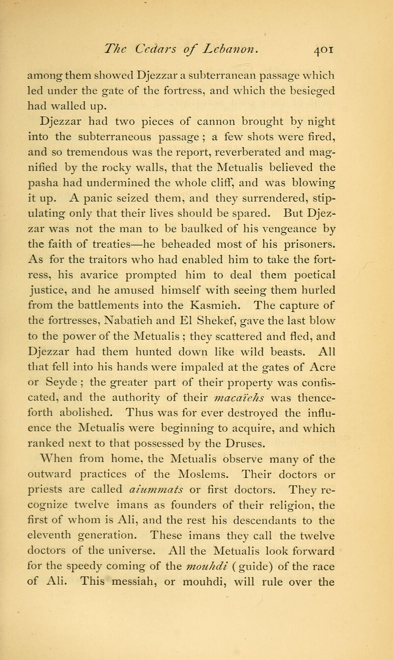 among them showed Djezzar a subterranean passage which led under the gate of the fortress, and which the besieged had walled up. Djezzar had two pieces of cannon brought by night into the subterraneous passage ; a few shots were fired, and so tremendous was the report, reverberated and mag- nified by the rocky walls, that the Metualis believed the pasha had undermined the whole cliff, and was blowing it up. A panic seized them, and they surrendered, stip- ulating only that their lives should be spared. But Djez- zar was not the man to be baulked of his vengeance by the faith of treaties—he beheaded most of his prisoners. As for the traitors who had enabled him to take the fort- ress, his avarice prompted him to deal them poetical justice, and he amused himself with seeing them hurled from the battlements into the Kasmieh. The capture of the fortresses, Nabatieh and El Shekef, gave the last blow to the power of the Metualis ; they scattered and fled, and Djezzar had them hunted down like wild beasts. All that fell into his hands were impaled at the gates of Acre or Seyde ; the greater part of their property was confis- cated, and the authority of their macaiehs was thence- forth abolished. Thus was for ever destroyed the influ- ence the Metualis were beginning to acquire, and which ranked next to that possessed by the Druses. When from home, the Metualis observe many of the outward practices of the Moslems. Their doctors or priests are called aiummats or first doctors. They re- cognize twelve imans as founders of their religion, the first of whom is Ali, and the rest his descendants to the eleventh generation. These imans they call the twelve doctors of the universe. All the Metualis look forward for the speedy coming of the mouhdi ( guide) of the race of Ali. This messiah, or mouhdi, will rule over the