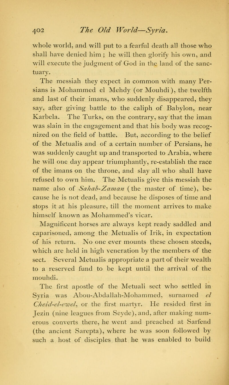 whole world, and will put to a fearful death all those who shall have denied him ; he will then glorify his own, and will execute the judgment of God in the land of the sanc- tuary. The messiah they expect in common with many Per- sians is Mohammed el Mehdy (or Mouhdi), the twelfth and last of their imans, who suddenly disappeared, they say, after giving battle to the caliph of Babylon, near Karbela. The Turks, on the contrary, say that the iman was slain in the engagement and that his body was recog- nized on the field of battle. But, according to the belief of the Metualis and of a certain number of Persians, he was suddenly caught up and transported to Arabia, where he will one day appear triumphantly, re-establish the race of the imans on the throne, and slay all who shall have refused to own him. The Metualis give this messiah the name also of Sahab-Zaman (the master of time), be- cause he is not dead, and because he disposes of time and stops it at his pleasure, till the moment arrives to make himself known as Mohammed's vicar. Magnificent horses are always kept ready saddled and caparisoned, among the Metualis of Irik, in expectation of his return. No one ever mounts these chosen steeds, which are held in high veneration by the members of the sect. Several Metualis appropriate a part of their wealth to a reserved fund to be kept until the arrival of the mouhdi. The first apostle of the Metuali sect who settled in Syria was Abou-Abdallah-Mohammed, surnamed el Cheid-el-ewel, or the first martyr. He resided first in Jezin (nine leagues from Seyde),and, after making num- erous converts there, he went and preached at Sarfend (the ancient Sarepta), where he was soon followed by such a host of disciples that he was enabled to build
