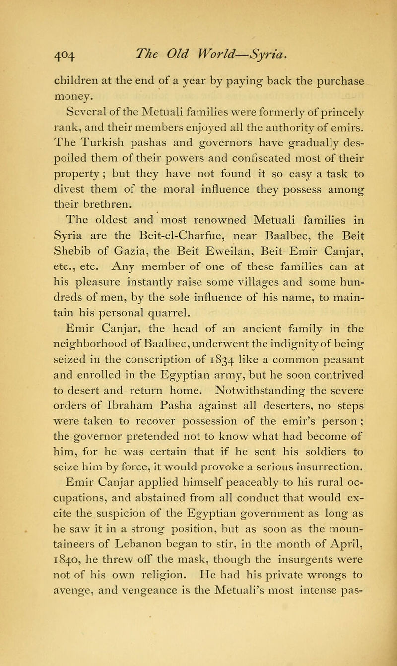 children at the end of a year by paying back the purchase money. Several of the Metuali families were formerly of princely rank, and their members enjoyed all the authority of emirs. The Turkish pashas and governors have gradually des- poiled them of their powers and confiscated most of their property; but they have not found it so easy a task to divest them of the moral influence they possess among their brethren. The oldest and most renowned Metuali families in Syria are the Beit-el-Charfue, near Baalbec, the Beit Shebib of Gazia, the Beit Eweilan, Beit Emir Canjar, etc., etc. Any member of one of these families can at his pleasure instantly raise some villages and some hun- dreds of men, by the sole influence of his name, to main- tain his personal quarrel. Emir Canjar, the head of an ancient family in the neighborhood of Baalbec, underwent the indignity of being seized in the conscription of 1834 ^e a common peasant and enrolled in the Egyptian army, but he soon contrived to desert and return home. Notwithstanding the severe orders of Ibraham Pasha against all deserters, no steps were taken to recover possession of the emir's person ; the governor pretended not to know what had become of him, for he was certain that if he sent his soldiers to seize him by force, it would provoke a serious insurrection. Emir Canjar applied himself peaceably to his rural oc- cupations, and abstained from all conduct that would ex- cite the suspicion of the Egyptian government as long as he saw it in a strong position, but as soon as the moun- taineers of Lebanon began to stir, in the month of April, 1840, he threw off the mask, though the insurgents were not of his own religion. He had his private wrongs to avenge, and vengeance is the Metuali's most intense pas-