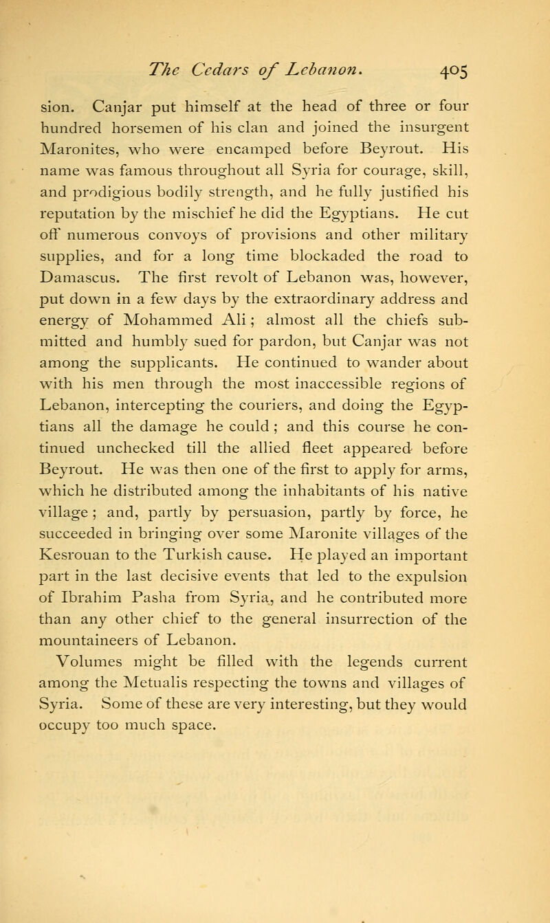sion. Canjar put himself at the head of three or four hundred horsemen of his clan and joined the insurgent Maronites, who were encamped before Beyrout. His name was famous throughout all Syria for courage, skill, and prodigious bodily strength, and he fully justified his reputation by the mischief he did the Egyptians. He cut oft' numerous convoys of provisions and other military supplies, and for a long time blockaded the road to Damascus. The first revolt of Lebanon was, however, put down in a few days by the extraordinary address and energy of Mohammed Ali; almost all the chiefs sub- mitted and humbly sued for pardon, but Canjar was not among the supplicants. He continued to wander about with his men through the most inaccessible regions of Lebanon, intercepting the couriers, and doing the Egyp- tians all the damage he could ; and this course he con- tinued unchecked till the allied fleet appeared before Beyrout. He was then one of the first to apply for arms, which he distributed among the inhabitants of his native village ; and, partly by persuasion, partly by force, he succeeded in bringing over some Maronite villages of the Kesrouan to the Turkish cause. He played an important part in the last decisive events that led to the expulsion of Ibrahim Pasha from Syria, and he contributed more than any other chief to the general insurrection of the mountaineers of Lebanon. Volumes might be filled with the legends current among the Metualis respecting the towns and villages of Syria. Some of these are very interesting, but they would occupy too much space.