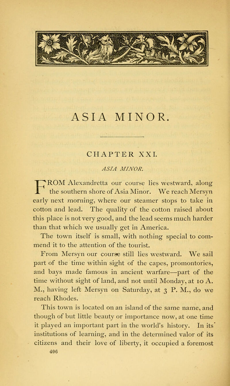 ASIA MINOR. CHAPTER XXL ASIA MINOR. F^ROM Alexandretta our course lies westward, along the southern shore of Asia Minor. We reach Mersyn early next morning, where our steamer stops to take in cotton and lead. The quality of the cotton raised about this place is not very good, and the lead seems much harder than that which we usually get in America. The town itself is small, with nothing special to com- mend it to the attention of the tourist. From Mersyn our course still lies westward. We sail part of the time within sight of the capes, promontories, and bays made famous in ancient warfare—part of the time without sight of land, and not until Monday, at 10 A. M., having left Mersyn on Saturday, at 3 P. M., do we reach Rhodes. This town is located on an island of the same name, and though of but little beauty or importance now, at one time it played an important part in the world's history. In its' institutions of learning, and in the determined valor of its citizens and their love of liberty, it occupied a foremost