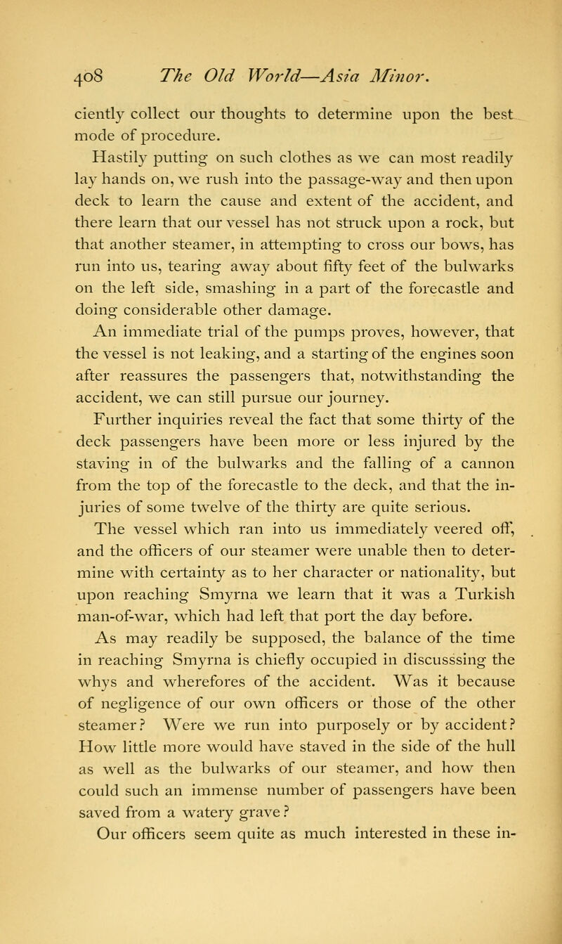 ciently collect our thoughts to determine upon the best mode of procedure. Hastily putting on such clothes as we can most readily lay hands on, we rush into the passage-way and then upon deck to learn the cause and extent of the accident, and there learn that our vessel has not struck upon a rock, but that another steamer, in attempting to cross our bows, has run into us, tearing away about fifty feet of the bulwarks on the left side, smashing in a part of the forecastle and doing considerable other damage. An immediate trial of the pumps proves, however, that the vessel is not leaking, and a starting of the engines soon after reassures the passengers that, notwithstanding the accident, we can still pursue our journey. Further inquiries reveal the fact that some thirty of the deck passengers have been more or less injured by the staving in of the bulwarks and the falling of a cannon from the top of the forecastle to the deck, and that the in- juries of some twelve of the thirty are quite serious. The vessel which ran into us immediately veered oft', and the officers of our steamer were unable then to deter- mine with certainty as to her character or nationality, but upon reaching Smyrna we learn that it was a Turkish man-of-war, which had left that port the day before. As may readily be supposed, the balance of the time in reaching Smyrna is chiefly occupied in discusssing the whys and wherefores of the accident. Was it because of negligence of our own officers or those of the other steamer? Were we run into purposely or by accident? How little more would have staved in the side of the hull as well as the bulwarks of our steamer, and how then could such an immense number of passengers have been saved from a watery grave ? Our officers seem quite as much interested in these in-