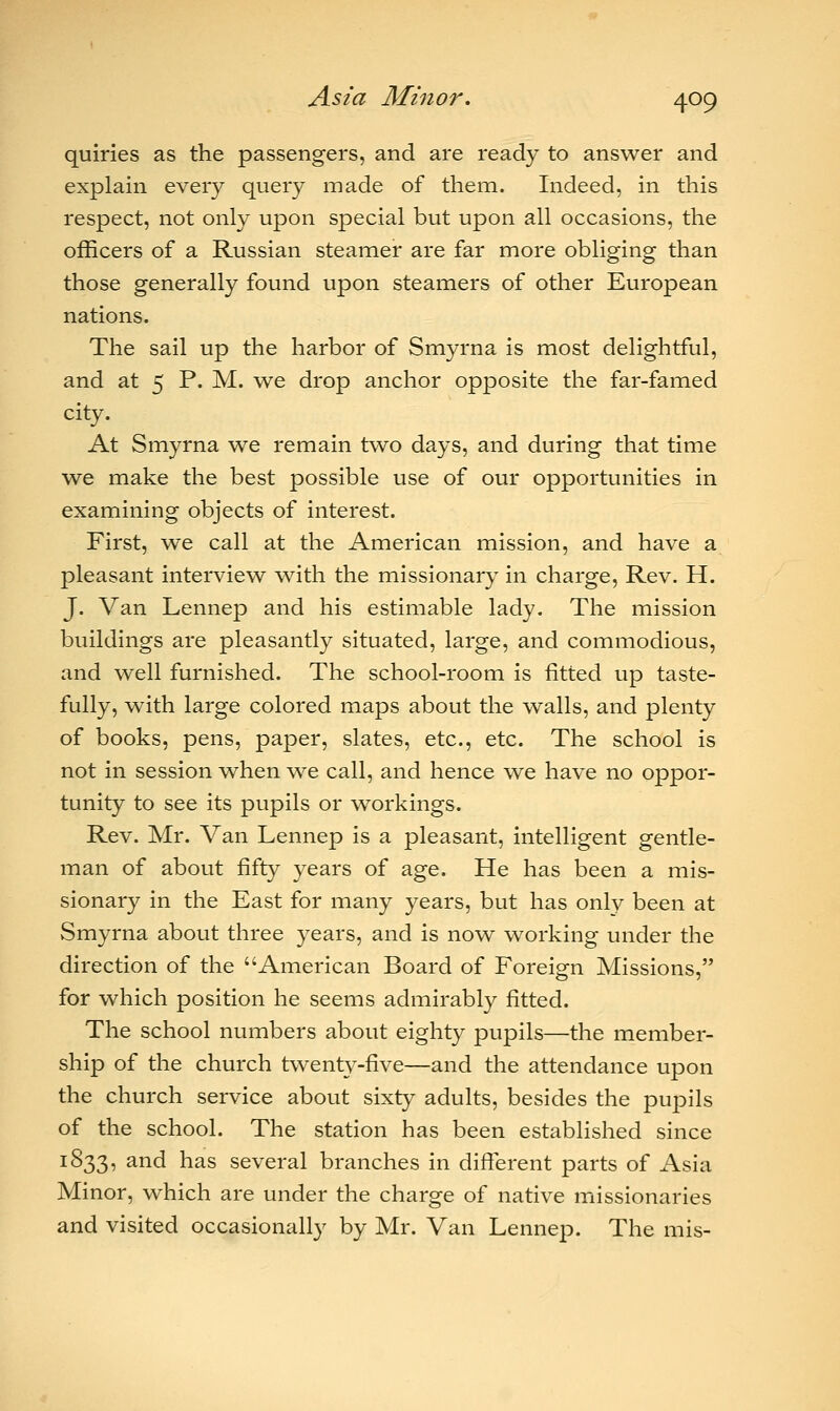 quiries as the passengers, and are ready to answer and explain every query made of them. Indeed, in this respect, not only upon special but upon all occasions, the officers of a Russian steamer are far more obliging than those generally found upon steamers of other European nations. The sail up the harbor of Smyrna is most delightful, and at 5 P. M. we drop anchor opposite the far-famed city. At Smyrna we remain two days, and during that time we make the best possible use of our opportunities in examining objects of interest. First, we call at the American mission, and have a pleasant interview with the missionary in charge, Rev. H. J. Van Lennep and his estimable lady. The mission buildings are pleasantly situated, large, and commodious, and well furnished. The school-room is fitted up taste- fully, with large colored maps about the walls, and plenty of books, pens, paper, slates, etc., etc. The school is not in session when we call, and hence we have no oppor- tunity to see its pupils or workings. Rev. Mr. Van Lennep is a pleasant, intelligent gentle- man of about fifty years of age. He has been a mis- sionary in the East for many years, but has only been at Smyrna about three years, and is now working under the direction of the American Board of Foreign Missions, for which position he seems admirably fitted. The school numbers about eighty pupils—the member- ship of the church twenty-five—and the attendance upon the church service about sixty adults, besides the pupils of the school. The station has been established since 1833, and has several branches in different parts of Asia Minor, which are under the charge of native missionaries and visited occasionally by Mr. Van Lennep. The mis-