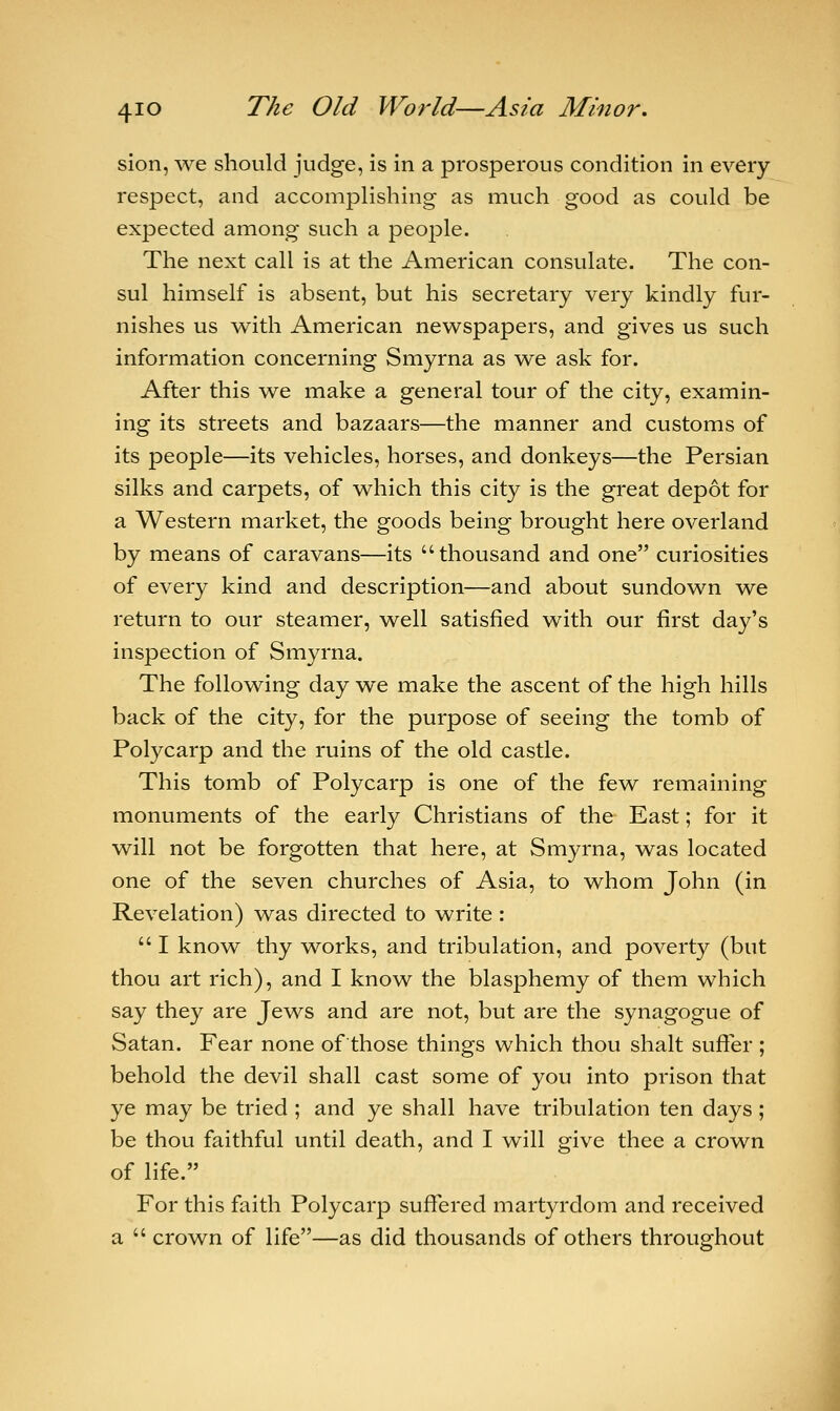 sion, we should judge, is in a prosperous condition in every respect, and accomplishing as much good as could be expected among such a people. The next call is at the American consulate. The con- sul himself is absent, but his secretary very kindly fur- nishes us with American newspapers, and gives us such information concerning Smyrna as we ask for. After this we make a general tour of the city, examin- ing its streets and bazaars—the manner and customs of its people—its vehicles, horses, and donkeys—the Persian silks and carpets, of which this city is the great depot for a Western market, the goods being brought here overland by means of caravans—its thousand and one curiosities of every kind and description—and about sundown we return to our steamer, well satisfied with our first day's inspection of Smyrna. The following day we make the ascent of the high hills back of the city, for the purpose of seeing the tomb of Polycarp and the ruins of the old castle. This tomb of Polycarp is one of the few remaining monuments of the early Christians of the East; for it will not be forgotten that here, at Smyrna, was located one of the seven churches of Asia, to whom John (in Revelation) was directed to write :  I know thy works, and tribulation, and poverty (but thou art rich), and I know the blasphemy of them which say they are Jews and are not, but are the synagogue of Satan. Fear none of those things which thou shalt suffer ; behold the devil shall cast some of you into prison that ye may be tried ; and ye shall have tribulation ten days; be thou faithful until death, and I will give thee a crown of life. For this faith Polycarp suffered martyrdom and received a  crown of life—as did thousands of others throughout