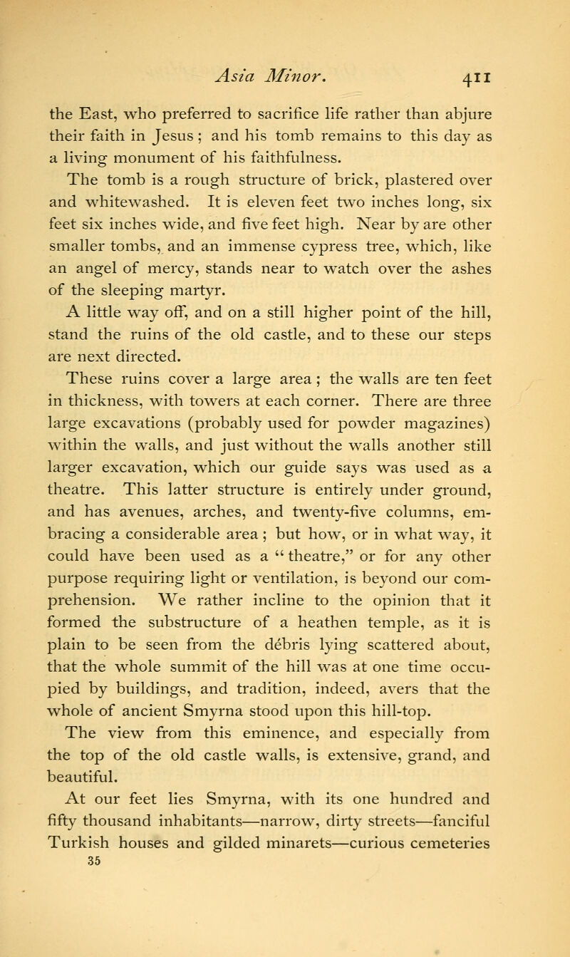 the East, who preferred to sacrifice life rather than abjure their faith in Jesus ; and his tomb remains to this day as a living monument of his faithfulness. The tomb is a rough structure of brick, plastered over and whitewashed. It is eleven feet two inches long, six feet six inches wide, and five feet high. Near by are other smaller tombs, and an immense cypress tree, which, like an angel of mercy, stands near to watch over the ashes of the sleeping martyr. A little way off, and on a still higher point of the hill, stand the ruins of the old castle, and to these our steps are next directed. These ruins cover a large area; the walls are ten feet in thickness, with towers at each corner. There are three large excavations (probably used for powder magazines) within the walls, and just without the walls another still larger excavation, which our guide says was used as a theatre. This latter structure is entirely under ground, and has avenues, arches, and twenty-five columns, em- bracing a considerable area ; but how, or in what way, it could have been used as a  theatre, or for any other purpose requiring light or ventilation, is beyond our com- prehension. We rather incline to the opinion that it formed the substructure of a heathen temple, as it is plain to be seen from the debris lying scattered about, that the whole summit of the hill was at one time occu- pied by buildings, and tradition, indeed, avers that the whole of ancient Smyrna stood upon this hill-top. The view from this eminence, and especially from the top of the old castle walls, is extensive, grand, and beautiful. At our feet lies Smyrna, with its one hundred and fifty thousand inhabitants—narrow, dirty streets—fanciful Turkish houses and gilded minarets—curious cemeteries 35