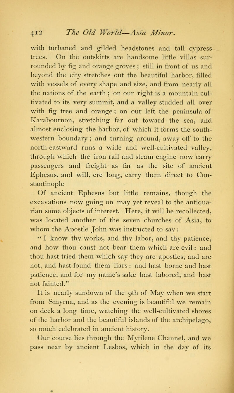 with turbaned and gilded headstones and tall cypress trees. On the outskirts are handsome little villas sur- rounded by fig and orange groves ; still in front of us and beyond the city stretches out the beautiful harbor, filled with vessels of every shape and size, and from nearly all the nations of the earth ; on our right is a mountain cul- tivated to its very summit, and a valley studded all over with fig tree and orange ; on our left the peninsula of Karabournon, stretching far out toward the sea, and almost enclosing the harbor, of which it forms the south- western boundary ; and turning around, away off to the north-eastward runs a wide and well-cultivated valley, through which the iron rail and steam engine now carry passengers and freight as far as the site of ancient Ephesus, and will, ere long, carry them direct to Con- stantinople Of ancient Ephesus but little remains, though the excavations now going on may yet reveal to the antiqua- rian some objects of interest. Here, it will be recollected, was located another of the seven churches of Asia, to whom the Apostle John was instructed to say:  I know thy works, and thy labor, and thy patience, and how thou canst not bear them which are evil: and thou hast tried them which say they are apostles, and are not, and hast found them liars : and hast borne and hast patience, and for my name's sake hast labored, and hast not fainted. It is nearly sundown of the 9th of May when we start from Smyrna, and as the evening is beautiful we remain on deck a long time, watching the well-cultivated shores of the harbor and the beautiful islands of the archipelago, so much celebrated in ancient history. Our course lies through the Mytilene Channel, and we pass near by ancient Lesbos, which in the day of its