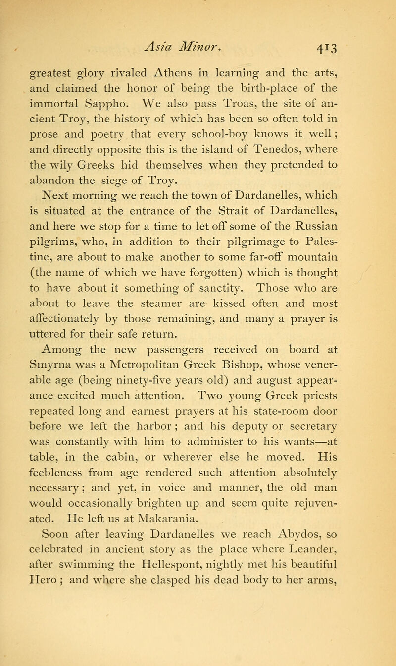 greatest glory rivaled Athens in learning and the arts, and claimed the honor of being the birth-place of the immortal Sappho. We also pass Troas, the site of an- cient Troy, the history of which has been so often told in prose and poetry that every school-boy knows it well; and directly opposite this is the island of Tenedos, where the wily Greeks hid themselves when they pretended to abandon the siege of Troy. Next morning we reach the town of Dardanelles, which is situated at the entrance of the Strait of Dardanelles, and here we stop for a time to let off some of the Russian pilgrims, who, in addition to their pilgrimage to Pales- tine, are about to make another to some far-off mountain (the name of which we have forgotten) which is thought to have about it something of sanctity. Those who are about to leave the steamer are kissed often and most affectionately by those remaining, and many a prayer is uttered for their safe return. Among the new passengers received on board at Smyrna was a Metropolitan Greek Bishop, whose vener- able age (being ninety-five years old) and august appear- ance excited much attention. Two young Greek priests repeated long and earnest prayers at his state-room door before we left the harbor ; and his deputy or secretary was constantly with him to administer to his wants—at table, in the cabin, or wherever else he moved. His feebleness from age rendered such attention absolutely necessary; and yet, in voice and manner, the old man would occasionally brighten up and seem quite rejuven- ated. He left us at Makarania. Soon after leaving Dardanelles we reach Abydos, so celebrated in ancient story as the place where Leander, after swimming the Hellespont, nightly met his beautiful Hero ; and where she clasped his dead body to her arms,
