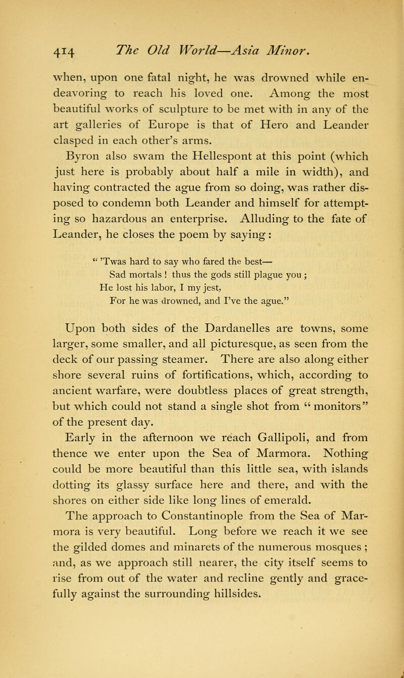 when, upon one fatal night, he was drowned while en- deavoring to reach his loved one. Among the most beautiful works of sculpture to be met with in any of the art galleries of Europe is that of Hero and Leander clasped in each other's arms. Byron also swam the Hellespont at this point (which just here is probably about half a mile in width), and having contracted the ague from so doing, was rather dis- posed to condemn both Leander and himself for attempt- ing so hazardous an enterprise. Alluding to the fate of Leander, he closes the poem by saying:  'Twas hard to say who fared the best— Sad mortals ! thus the gods still plague you ; He lost his labor, I my jest, For he was drowned, and I've the ague. Upon both sides of the Dardanelles are towns, some larger, some smaller, and all picturesque, as seen from the deck of our passing steamer. There are also along either shore several ruins of fortifications, which, according to ancient warfare, were doubtless places of great strength, but which could not stand a single shot from  monitors of the present day. Early in the afternoon we reach Gallipoli, and from thence we enter upon the Sea of Marmora. Nothing could be more beautiful than this little sea, with islands dotting its glassy surface here and there, and with the shores on either side like long lines of emerald. The approach to Constantinople from the Sea of Mar- mora is very beautiful. Long before we reach it we see the gilded domes and minarets of the numerous mosques ; and, as we approach still nearer, the city itself seems to rise from out of the water and recline gently and grace- fully against the surrounding hillsides.