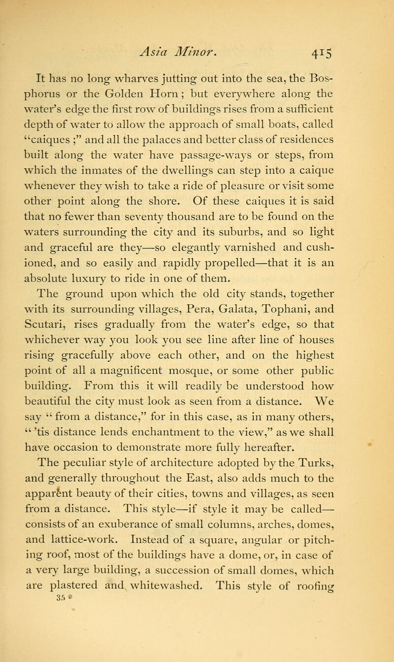 It has no long wharves jutting out into the sea, the Bos- phorus or the Golden Horn; but everywhere along the water's edge the first row of buildings rises from a sufficient depth of water to allow the approach of small boats, called caiques ; and all the palaces and better class of residences built along the water have passage-ways or steps, from which the inmates of the dwellings can step into a caique whenever they wish to take a ride of pleasure or visit some other point along the shore. Of these caiques it is said that no fewer than seventy thousand are to be found on the waters surrounding the city and its suburbs, and so light and graceful are they—so elegantly varnished and cush- ioned, and so easily and rapidly propelled—that it is an absolute luxury to ride in one of them. The ground upon which the old city stands, together with its surrounding villages, Pera, Galata, Tophani, and Scutari, rises gradually from the water's edge, so that whichever way you look you see line after line of houses rising gracefully above each other, and on the highest point of all a magnificent mosque, or some other public building. From this it will readily be understood how beautiful the city must look as seen from a distance. We say  from a distance, for in this case, as in many others, 'tis distance lends enchantment to the view, as we shall have occasion to demonstrate more fully hereafter. The peculiar style of architecture adopted by the Turks, and generally throughout the East, also adds much to the apparent beauty of their cities, towns and villages, as seen from a distance. This style—if style it may be called— consists of an exuberance of small columns, arches, domes, and lattice-work. Instead of a square, angular or pitch- ing roof, most of the buildings have a dome, or, in case of a very large building, a succession of small domes, which are plastered and whitewashed. This style of roofing 35*